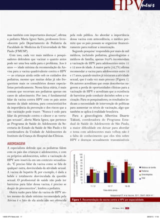 news


     mas também com importantes doenças”, afirma         pela rede pública. Ao abordar a importância
     a pediatra Maria Ignez Saito, professora livre-     dessa vacina com antecedência, o médico per-
     -docente pelo Departamento de Pediatria da          mite que os pais possam se organizar financei-
     Faculdade de Medicina da Universidade de São        ramente para realizar a imunização.
     Paulo (FMUSP).                                        Segundo pesquisa1 respondida por mais de mil
        Com isso, cada vez mais médicos e pesqui-        médicos, incluindo pediatras, ginecologistas e
     sadores defendem que vacinar o quanto antes         médicos de família, apenas 34,6% recomendam
     pode ser uma boa saída para o problema. Aos 9       a vacinação de HPV para adolescentes entre 11
     anos — idade mínima da recomendação da An-          e 12 anos de idade. A maior parte (52,7%) afirma
     visa para a vacina quadrivalente contra o HPV       recomendar a vacina para adolescentes entre 13
     — as crianças ainda estão sob os cuidados dos       e 17 anos, quando muitos já iniciaram a atividade
     pediatras, mesmo que muitas delas já não fre-       sexual, que é cada vez mais precoce (Figura 1).
     quentem mais os consultórios desses especia-        Os autores acreditam que essas descobertas su-
     listas periodicamente. Nessa faixa etária, é mais   gerem a perda de oportunidades clínicas para a
     comum que recorram aos pediatras apenas em          vacinação de HPV e acreditam que a existência
     casos de adoecimento. Por isso, é fundamental       de barreiras pode conduzir decisões sobre a va-
     falar da vacina contra HPV com os pais antes        cinação. Para os pesquisadores, os resultados in-
     mesmo da idade mínima, para conscientizá-los        dicam a necessidade de intervenção de políticas
     da importância da prevenção e dos riscos que a      para aumentar os níveis de vacinação, algo que
     não vacinação pode trazer. “Nunca é cedo para       também se aplica à realidade brasileira.
     falar da prevenção contra o câncer e as verru-        Para a ginecologista Albertina Duarte
     gas sexuais”, alerta Maria Ignez, que pertence      Takiuti, coordenadora do Programa Esta-
     ao Programa de Saúde do Adolescente da Se-          dual de Saúde do Adolescente de São Paulo,
     cretaria de Estado da Saúde de São Paulo e foi      a maior dificuldade em deixar para abordar
     coordenadora da Unidade de Adolescentes do          o tema com adolescentes mais velhos não é
     Instituto da Criança do Hospital das Clínicas.      a falta de conhecimento que eles têm sobre
                                                         HPV e doenças sexualmente transmissíveis
     ABORDAGEM
     A especialista defende que os pediatras falem
     com os pais das crianças e adolescentes, e com
                                                                                              100
     os próprios adolescentes, sobre a vacinação de
                                                           Porcentagem que sempre recomenda




                                                                                               90
     HPV sem inseri-la em um contexto sexualiza-                                               80                          73,0                      74,5
                                                                   a vacina contra HPV




                                                                                               70
     do. “É preciso falar da vacina como se fala de                                            60
                                                                                                                                60,4                        58,3
                                                                                                                                   52,7                        50,2
     qualquer outra, desvinculada da atividade sexual.                                         50       47,9                                                           Médicos de família
                                                                                                            36,1       36,4                                            Pediatras
     A vacina de hepatite B, por exemplo, é dada a                                             40               34,6                         35,5
                                                                                               30   25,8                                                               Ginecologistas
     bebês e totalmente desvinculada da questão                                                20                                                                      Total
     sexual. O profissional de saúde não pode ter                                              10
                                                                                                0
     barreiras para falar dessa vacina; é preciso se
                                                                                                        11-12                 13-17                  18-26
     despir de preconceitos”, lembra a pediatra.
                                                                                                                       Faixa etária (anos)
       Outra razão para falar da vacina de HPV an-
     tes mesmo da idade mínima recomendada pela                                                                                 Vadaparampil ST, et al. Vaccine. 2011; 29(47): 8634-41.1

     Anvisa é o fato de ela ainda não ser oferecida       Figura 1. Recomendação da vacina contra o HPV por especialidade.

                                                                                                                                   HPV News | 2013     17




14626 HPV News.indd 17                                                                                                                                                         28/03/13 17:45
 