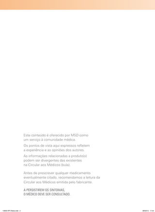Este conteúdo é oferecido por MSD como
                        um serviço à comunidade médica.
                        Os pontos de vista aqui expressos refletem
                        a experiência e as opiniões dos autores.
                        As informações relacionadas a produto(s)
                        podem ser divergentes das existentes
                        na Circular aos Médicos (bula).

                        Antes de prescrever qualquer medicamento
                        eventualmente citado, recomendamos a leitura da
                        Circular aos Médicos emitida pelo fabricante.

                        A PERSISTIREM OS SINTOMAS,
                        O MÉDICO DEVE SER CONSULTADO.



14626 HPV News.indd 2                                                     28/03/13 17:44
 