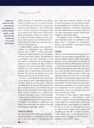 Atualização em HPV

      Apesar de a        (DST) em geral. “A dificuldade dos adoles-           pre é uma lesão exuberante. Muitas vezes ela
 vacina ser eficaz       centes é acreditar que ele ou o parceiro possa       se caracteriza apenas como uma pequena mácu-
   mesmo depois          ser acometido por uma doença, o que é espe-          la esbranquiçada. Esse problema é sério, pois é
de o indivíduo ter       cialmente mais delicado no caso do HPV, que          altamente infectante e recidivante, mesmo que
mantido relações         não é ‘visível’, cuja janela imunológica pode        não haja comportamento promíscuo, pode tra-
  sexuais, o ideal       ser de muitos anos. Além disso, o adolescente        zer como consequência sequelas, inclusive psi-
   é que não haja        ainda não aprendeu a lidar com o tempo. Cin-         cológicas”, afirma Maria Ignez.
                         co ou dez anos é muito tempo para eles e, por          “O tratamento pode ser difícil e demorado
     contato com
                         isso, o câncer parece um problema distante”,         com importante perda de qualidade de vida.
     o vírus antes
                         afirma. Esta seria mais uma razão para inves-        Outro risco é o abandono do tratamento”,
    da vacinação
                         tir na prevenção precoce.                            lembra, para defender a prevenção precoce
                           A ginecologista encabeça uma pesquisa a            por meio da vacinação.
                         respeito do conhecimento que adolescentes
                         possuem sobre o HPV e a vacina, para poder           VACINA
                         compreender melhor qual deve ser a abordagem         “Apenas a vacina quadrivalente protege contra os
                         do tema nessas faixas etárias. “Na adolescência      tipos de vírus que causam verrugas genitais”, des-
                         a autoimagem está sendo construída e, se ela         taca Luiza Helena Falleiros Arlant, infectologista
                         for negativa, o adolescente não vai conseguir se     pediatra, chefe do Departamento de Pediatria da
                         relacionar com os desafios da vida e estará em       Faculdade de Medicina Metropolitana de Santos
                         situação de risco para contrair DST”, pondera,       e vice-presidente da Sociedade Latino-Americana
                         referindo-se ao fato comum de negar-se a usar        de Infectologia Pediátrica. Ela lembra que, apesar
                         qualquer tipo de preservativo por pressão do         de a vacina ser eficaz mesmo depois de o indiví-
                         parceiro. “O medo de não agradar, no caso das        duo ter mantido relações sexuais, o ideal é que
                         meninas, pode impedir a prevenção”, alerta.          não haja contato com o vírus antes da vacinação.
                           Por isso, a recomendação do uso de preservati-     Além disso, a vacina pode proteger de tipos dife-
                         vos, no grupo do qual a ginecologista faz parte,     rentes daqueles com os quais o indivíduo pode es-
                         acontece a partir de um viés positivo. “Dizemos      tar infectado. “Um determinado vírus pode sofrer
                         aos adolescentes que o preservativo pode prolon-     clareamento espontâneo, não se tornar detectável
                         gar o período de prazer, o que é atrativo em uma     ou ser adquirido em outra exposição”, analisa a
                         idade na qual a ejaculação é muito rápida”. Outro    infectologista. Por isso, a prevenção precoce ain-
                         ponto central é incentivar que os adolescentes       da é a mais eficiente e eficaz.
                         conheçam seu próprio corpo e criem intimidade          Na opinião de Maria Ignez, é mais comum
                         consigo mesmos, a fim de aumentar a autoestima       que ginecologistas — e não pediatras — indi-
                         e a possibilidade de desenvolver projetos futuros.   quem a vacinação. “Existem referências de que
                         “O desafio é não aprisionar o adolescente pelo       o ginecologista recomende mais a vacina que
                         medo, e sim transformar uma atitude de risco em      o pediatra, pois o ginecologista vê o desfecho
                         uma situação de segurança”, acredita.                do câncer”, ou seja, os vários tipos de câncer,
                                                                              do colo do útero, vagina, vulva, região anal,
                         ALÉM DO CâNCER                                       enquanto que essa não é a visão do pediatra.
                         Se o câncer que o HPV pode causar é um proble-       “Cabe salientar que a vacinação preventiva é
                         ma grave, também são importantes as verrugas         prática comum da pediatria e deve englobar a
                         que o vírus pode gerar. “A verruga nem sem-          profilaxia contra o HPV”, alerta.
                         18   HPV News | 2013




14626 HPV News.indd 18                                                                                                     28/03/13 17:45
 