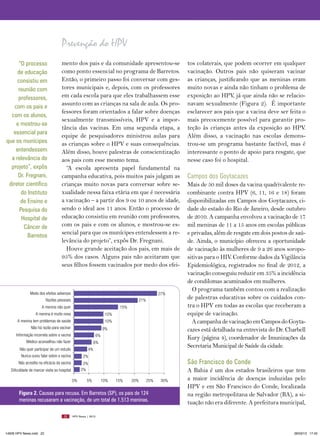 Prevenção do HPV
      “O processo                   mento dos pais e da comunidade apresentou-se                        tos colaterais, que podem ocorrer em qualquer
     de educação                    como ponto essencial no programa de Barretos.                       vacinação. Outros pais não quiseram vacinar
     consistiu em                   Então, o primeiro passo foi conversar com ges-                      as crianças, justificando que as meninas eram
      reunião com                   tores municipais e, depois, com os professores                      muito novas e ainda não tinham o problema de
      professores,                  em cada escola para que eles trabalhassem esse                      exposição ao HPV, já que ainda não se relacio-
    com os pais e
                                    assunto com as crianças na sala de aula. Os pro-                    navam sexualmente (Figura 2). É importante
                                    fessores foram orientados a falar sobre doenças                     esclarecer aos pais que a vacina deve ser feita o
  com os alunos,
                                    sexualmente transmissíveis, HPV e a impor-                          mais precocemente possível para garantir pro-
     e mostrou-se
                                    tância das vacinas. Em uma segunda etapa, a                         teção às crianças antes da exposição ao HPV.
   essencial para
                                    equipe de pesquisadores ministrou aulas para                        Além disso, a vacinação nas escolas demons-
que os munícipes                    as crianças sobre o HPV e suas consequências.                       trou-se um programa bastante factível, mas é
    entendessem                     Além disso, houve palestras de conscientização                      interessante o ponto de apoio para resgate, que
  a relevância do                   aos pais com esse mesmo tema.                                       nesse caso foi o hospital.
  projeto”, expôs                     “A escola apresenta papel fundamental na
      Dr. Fregnani,                 campanha educativa, pois muitos pais julgam as                      Campos dos Goytacazes
 diretor científico                 crianças muito novas para conversar sobre se-                       Mais de 50 mil doses da vacina quadrivalente re-
       do Instituto                 xualidade nessa faixa etária em que é necessária                    combinante contra HPV (6, 11, 16 e 18) foram
       de Ensino e                  a vacinação – a partir dos 9 ou 10 anos de idade,                   disponibilizadas em Campos dos Goytacazes, ci-
      Pesquisa do                   sendo o ideal aos 11 anos. Então o processo de                      dade do estado do Rio de Janeiro, desde outubro
       Hospital de                  educação consistiu em reunião com professores,                      de 2010. A campanha envolveu a vacinação de 17
         Câncer de                  com os pais e com os alunos, e mostrou-se es-                       mil meninas de 11 a 15 anos em escolas públicas
           Barretos                 sencial para que os munícipes entendessem a re-                     e privadas, além de resgate em dois postos de saú-
                                    levância do projeto”, expôs Dr. Fregnani.                           de. Ainda, o município ofereceu a oportunidade
                                      Houve grande aceitação dos pais, em mais de                       de vacinação às mulheres de 9 a 26 anos soropo-
                                    95% dos casos. Alguns pais não aceitaram que                        sitivas para o HIV. Conforme dados da Vigilância
                                    seus filhos fossem vacinados por medo dos efei-                     Epidemiológica, registrados no final de 2012, a
                                                                                                        vacinação conseguiu reduzir em 35% a incidência
                                                                                                        de condilomas acuminados em mulheres.
                                                                                                          O programa também contou com a realização
               Medo dos efeitos adversos                                                         27%
                          Razões pessoais                                            21%
                                                                                                        de palestras educativas sobre os cuidados con-
                       A menina não quer                                     15%                        tra o HPV em todas as escolas que receberam a
                   A menina é muito nova                              10%                               equipe de vacinação.
       A menina tem problemas de saúde                                10%                                 A campanha de vacinação em Campos do Goyta-
                Não há razão para vacinar                            9%                                 cazes está detalhada na entrevista do Dr. Charbell
      Informação incorreta sobre a vacina                       6%
                                                                                                        Kury (página 4), coordenador de Imunizações da
             Médico aconselhou não fazer                     6%
        Não quer participar de um estudo                4%
                                                                                                        Secretaria Municipal de Saúde da cidade.
         Nunca ouviu falar sobre a vacina           2%
        Não acredita na eficácia da vacina          2%                                                  São Francisco do Conde
   Dificuldade de marcar visita ao hospital        2%                                                   A Bahia é um dos estados brasileiros que tem
                                              0%       5%            10%    15%    20%     25%    30%   a maior incidência de doenças induzidas pelo
                                                                                                        HPV e em São Francisco do Conde, localizada
        Figura 2. Causas para recusa. Em Barretos (SP), os pais de 124                                  na região metropolitana de Salvador (BA), a si-
        meninas recusaram a vacinação, de um total de 1.513 meninas.                                    tuação não era diferente. A prefeitura municipal,

                                      22      HPV News | 2013




14626 HPV News.indd 22                                                                                                                               28/03/13 17:45
 