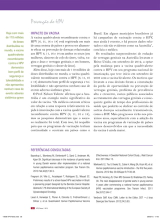 Prevenção do HPV
  Hoje com mais          IMPACTO DA VACINA                                                    Brasil. Em alguns municípios brasileiros já
  de 110 milhões         A vacina quadrivalente recombinante contra o                         há campanhas de vacinação contra o HPV,
          de doses       HPV (6, 11, 16 e 18) está registrada em mais                         mas ainda é recente, e há poucos dados rela-
   distribuídas no       de uma centena de países e provou ser altamen-                       tados e não tão evidentes como na Austrália”,
 mundo, a vacina         te eficaz na prevenção de doenças relacionadas                       concluiu o médico.
    quadrivalente        aos HPV 6, 11, 16 e 18 em ambos os sexos (em                           Os resultados surpreendentes de redução
    recombinante         mulheres, cânceres de colo do útero, vulva, va-                      de verrugas genitais na Austrália levaram o
     contra o HPV
                         gina e ânus e verrugas genitais; e em homens,                        Reino Unido, em setembro de 2012, a optar
                         verrugas genitais e câncer de ânus).                                 pela mudança para a vacina quadrivalente
       demonstra
                           Além disso, hoje com mais de 110 milhões de                        contra o HPV em seu programa nacional de
     bom perfil de
                         doses distribuídas no mundo, a vacina quadri-                        imunização, que teve início em setembro de
      segurança e
                         valente recombinante contra o HPV (6, 11, 16                         2008 com a vacina bivalente. Os motivos que
  tolerabilidade e       e 18) demonstra bom perfil de segurança e to-                        levaram a essa decisão foram a constatação
  não apresentou         lerabilidade e não apresentou nenhum caso de                         da perda de oportunidade na prevenção de
 nenhum caso de          evento adverso sistêmico grave.                                      verrugas genitais, problema de prevalência
  evento adverso           O Prof. Nelson Valente afirmou que a Aus-                          alta e crescente, custos públicos associados
 sistêmico grave         trália é um exemplo muito significativo do                           ao tratamento das verrugas genitais e conse-
                         valor da vacina. “Os médicos estavam céticos                         quente ganho de tempo dos profissionais de
                         em relação a uma resposta relativamente rá-                          saúde que poderão se dedicar ao controle de
                         pida à imunização com a vacina quadrivalente                         outras doenças sexualmente transmissíveis,
                         recombinante contra HPV (6, 11, 16 e 18),                            como o HIV. Mais progressos virão nos pró-
                         mas as pesquisas demonstram que o suces-                             ximos anos, especialmente com a adoção da
                         so realmente foi total. Com isso, há respaldo                        vacina em programas de vacinação de países
                         para que os programas de vacinação tenham                            menos desenvolvidos em que a necessidade
                         continuidade e ocorram em países como o                              da vacina é ainda maior.




                         REFERêNCIAS CONSULTADAS
                         Baandrup L, Blomberg M, Dehlendorff C, Sand C, Andersen KK,            Effectiveness: A Swedish National Cohort Study. J Natl Cancer
                           Kjaer SK. Significant decrease in the incidence of genital warts     Inst. 2013 Mar 13.
                           in young Danish women after implementation of a national           Markowitz LE, Tsu V, Deeks SL, Cubie H, Wang SA, Vicari AS, et al.
                           human papillomavirus vaccination program. Sex Transm Dis.            Human papillomavirus vaccine introduction - the first five years.
                           2013 Feb;40(2):130-5.                                                Vaccine. 2012 Nov 20;30Suppl 5:F139-48.
                         Fregnani JH, Villa LL, Arcadepani T, Rodrigues SL, Mauad EC.         Read TR, Hocking JS, Chen MY, Donovan B, Bradshaw CS, Fairley
                           Preliminary results of a school-based HPV vaccination in Brazil:     CK. The near disappearance of genital warts in young women
                           a pioneering project designed by the Barretos Cancer Hospital.       4 years after commencing a national human papillomavirus
                           Abstracts 17th International Meeting of the European Society of      (HPV) vaccination programme. Sex Transm Infect. 2011
                           Gynaecological Oncology.                                             Dec;87(7):544-7.
                         Leval A, Herweijer E, Ploner A, Eloranta S, FridmanSimard J,         Venâncio GAP, Kury CMH. Letter to the Editor. DST —J bras
                           Dillner J, et al. Quadrivalent Human Papillomavirus Vaccine          Doenças Sex Transm. 2012;24(1):63.

                          26   HPV News | 2013




14626 HPV News.indd 26                                                                                                                                    28/03/13 17:45
 
