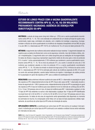 Abstracts
                         esTudo de longo pRAzo coM A VAcinA quAdRiVAlenTe
                         RecoMbinAnTe conTRA HpV (6, 11, 16, 18) eM MulHeRes
                         pReViAMenTe VAcinAdAs: AusênciA de doençA poR
                         subsTiTuição do HpV

                         HisTóRico: o estudo de longo prazo (long term follow up - LTFU) com a vacina quadrivalente recombi-
                         nante contra HPV (6, 11, 16, 18) é uma extensão em andamento de um estudo principal de quatro anos,
                         randomizado, duplo-cego, controlado com placebo, com o objetivo de investigar a segurança, imunoge-
                         nicidade e eficácia da vacina quadrivalente na incidência da neoplasia intraepitelial cervical (NIC) de grau
                         2 ou pior (NIC 2+) relacionada aos HPV 16/18, em mulheres de 16 a 23 anos de idade (protocolo 015).

                         MéTodos: o seguimento das mulheres está sendo realizado de duas maneiras: 1) seguimento baseado nos
                         registros para os dados de eficácia bem como os de segurança, incluindo, mas não limitado a óbitos, cân-
                         cer e hospitalizações; 2) seguimento ativo com coleta sanguínea para as avaliações de imunogenicidade.
                         Os dados de eficácia e segurança representam seguimento médio de oito anos após o início do protocolo
                         015. A coorte 1 incluiu aproximadamente 2.700 mulheres que receberam a vacina quadrivalente recom-
                         binante contra HPV (6, 11, 16, 18) no início do protocolo 015. Já a coorte 2 consiste de cerca de 2.100
                         mulheres que receberam placebo no início do protocolo 015 e a vacina quadrivalente recombinante
                         contra HPV (6, 11, 16, 18) antes da entrada no estudo de longo prazo (LTFU). A eficácia da vacina contra
                         NIC 2+ relacionada aos HPV 16/18 foi estimada pelo cálculo da incidência esperada de NIC 2/3 ou pior
                         na coorte não vacinada (placebo), usando dados históricos de registro. A abordagem da análise primária
                         foi na população em geral não exposta ao HPV para a análise de substituição do HPV.

                         ResulTAdos: dados anteriores indicaram ausência de casos de NIC 2+ observados na população em geral
                         não exposta ao HPV, independentemente do tipo de HPV. Houve sete casos de NIC 1 observados durante o
                         tempo de seguimento de 1.088, 6 pessoas-anos, independentemente do tipo de HPV na população em geral
                         não exposta ao HPV. A taxa de incidência para esse desfecho foi de 0,6 (intervalo de confiança [IC] de 95%:
                         0,3 a 1,3) por 100 pessoas-anos em risco. As taxas de incidência para NIC 1 relacionada a qualquer um dos
                         10 tipos de HPV não existentes na vacina e não relacionados a qualquer dos 14 tipos de HPV identificados
                         no ensaio foram de 0,4 (IC de 95%: 0,1 a 0,9) e 0,2 (IC de 95%: 0,0 a 0,7) por 100 pessoas-anos em risco,
                         respectivamente. Os dados de oito anos de seguimento serão apresentados (não disponíveis no momento
                         da submissão do resumo). As comparações serão feitas com as taxas de base populacional, obtidas regio-
                         nalmente, de ocorrência de certos tipos de HPV antes da introdução da vacina.

                         iMplicAções e iMpAcTo: a substituição por outros tipos de HPV não ocorreu em qualquer nível apre-
                         ciável. A substituição por outros tipos de HPV continuará a ser avaliada e análises futuras serão realizadas
                         em intervalos de dois anos.

                         FonTe: Dillner J, Kjaer SK, Hansen BO, Tryggvadóttir L, Munk C, Sigurdardottir L, et al. The long-term study of Gardasil™ in previously vaccinated women:
                         absence of HPV replacement disease. Abstract Book Epidemiology/Public Health. 28th International Papillomavirus Conference & Clinical and Public Health
                         Workshops. Nov 30 – Dec 6, 2012. San Juan, Porto Rico. Pág. 101. Disponível em: http://www.hpv2012pr.org/. Acesso em: 10/3/2013.



                          28    HPV News | 2013




14626 HPV News.indd 28                                                                                                                                                               28/03/13 17:45
 