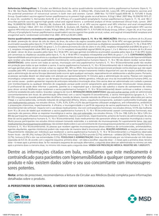 Referências bibliográficas: 1. Circular aos Médicos (bula) da vacina quadrivalente recombinante contra papilomavírus humano (tipos 6, 11,
     16 e 18). São Paulo; Merck Sharp & Dohme Farmacêutica Ltda., 2012. 2. Gillison ML, Chaturvedi AK, Lowy DR. HPV prophylactic vaccines and
     the potential prevention of noncervical cancers in both men and women. Cancer. 2008 Nov 15;113(10 Suppl):3036-46. 3. FUTURE II Study
     Group. Quadrivalent vaccine against human papillomavirus to prevent high-grade cervical lesions. N Engl J Med. 2007 May 10;356(19):1915-27.
     4. Joura EA, Leodolter S, Hernandez-Avila M, et al. Efficacy of a quadrivalent prophylactic human papillomavirus (types 6, 11, 16, and 18) L1
     virus-like-particle vaccine against high-grade vulval and vaginal lesions: a combined analysis of three randomised clinical trials. Lancet. 2007
     May 19;369(9574):1693-702. 5. Palefsky JM, Giuliano AR, Goldstone S, et al. HPV vaccine against anal HPV infection and anal intraepithelial
     neoplasia. N Engl J Med. 2011 Oct 27;365(17):1576-85. 6. Giuliano AR, Palefsky JM, Goldstone S, et al. Efficacy of quadrivalent HPV vaccine
     against HPV Infection and disease in males. N Engl J Med. 2011 Feb 3;364(5):401-11. 7. FUTURE I/II Study Group, Dillner J, Kjaer SK, et al. Four year
     efficacy of prophylactic human papillomavirus quadrivalent vaccine against low grade cervical, vulvar, and vaginal intraepithelial neoplasia and
     anogenital warts: randomised controlled trial. BMJ. 2010 Jul 20;341:c3493.
     Vacina quadrivalente recombinante contra papilomavírus humano (tipos 6, 11, 16 e 18). INDICAÇÕES: Meninas e mulheres de 9 a 26 anos
     de idade: prevenção do câncer de colo do útero, do ânus, da vulva e da vagina causados pelos tipos 16 e 18 de HPV; verrugas genitais (condiloma
     acuminado) causadas pelos tipos 6 e 11 de HPV. Infecções e as seguintes lesões pré-cancerosas ou displásicas causadas pelos tipos 6, 11, 16, e 18 de HPV:
     neoplasia intraepitelial cervical (NIC) de graus 1, 2 e 3 e adenocarcinoma do colo do útero in situ (AIS), neoplasia intraepitelial anal (NIA) de graus 1, 2
     e 3, neoplasia intraepitelial vulvar (NIV) de graus 1, 2 e 3 e neoplasia intraepitelial vaginal (NIVA) de graus 1, 2 e 3. Meninos e homens de 9 a 26 anos
     de idade: câncer do ânus causados pelos tipos 16 e 18 de HPV, verrugas genitais (condiloma acuminado) causadas pelos tipos 6 e 11 de HPV; lesões
     pré-cancerosas ou displásicas causadas pelos tipos 6, 11, 16, e 18 de HPV e neoplasia intraepitelial anal (NIA) de graus 1, 2 e 3. ContraindiCaÇÕes:
     hipersensibilidade aos princípios ativos ou a qualquer dos excipientes da vacina. As pessoas que desenvolvem sintomas indicativos de hipersensibilidade
     após receber uma dose da vacina quadrivalente recombinante contra papilomavírus humano (tipos 6, 11, 16 e 18) não devem receber outras doses.
     adVertÊnCias: como ocorre com todas as vacinas, imunização com esta papilomavírus humano 6, 11, 16 e 18 (recombinante) pode não resultar
     em proteção para todos os que recebem a vacina. A vacina papilomavírus humano 6, 11, 16 e 18 (recombinante) não é indicada para tratamento de
     verrugas genitais ativas, câncer cervical, vulvar ou vaginal, NIC, NIV ou NIVA. Esta vacina não proporcionará proteção contra doenças que não sejam
     causadas pelo HPV. A exemplo de todas as vacinas injetáveis, deve haver sempre tratamento médico disponível em caso de reações anafiláticas raras
     após a administração da vacina.Síncope (desmaio) pode ocorrer após qualquer vacinação, especialmente em adolescentes e adultos jovens. Portanto,
     as pessoas vacinadas devem ser observadas com atenção por aproximadamente 15 minutos após a administração da vacina. Pessoas com resposta
     imunológica comprometida – seja por uso de terapia imunossupressora, defeito genético, infecção por vírus da imunodeficiência humana (HIV), ou
     por outras causas – podem apresentar resposta de anticorpos reduzida à imunização ativa. Esta vacina deve ser administrada com cuidado a pessoas
     com trombocitopenia ou qualquer distúrbio de coagulação porque pode ocorrer sangramento após administração intramuscular nessas pessoas.
     O profissional de saúde deve informar o paciente, parente ou o responsável que a vacinação não substitui o exame de rastreamento de rotina
     para câncer cervical. Mulheres que receberam a vacina papilomavírus humano 6, 11, 16 e 18 (recombinante)) devem continuar a realizar o mesmo,
     conforme estabelecido pelo médico. Gravidez: categoria de risco B. interaÇÕes MediCaMentosas: Uso com outras vacinas: pode ser administrada
     concomitantemente (em locais de administração diferentes) com a vacina hepatite B (recombinante), a vacina meningocócica [grupos A, C, Y e
     W-135] conjugada ao toxoide polissacarídeo da difteria, toxoide de tétano, toxoide reduzido de difteria e coqueluche acelular adsorvidos por vacina
     (Tdap), e a vacina (adsorvida, conteúdo reduzido de antígeno[s]) difteria, tétano, coqueluche (componente, acelular) e poliomielite (inativada). Uso
     com medicamentos comuns: nos estudos clínicos, 11,9%, 9,5%, 6,9% e 4,3% das participantes utilizavam analgésicos, anti-inflamatórios, antibióticos
     e preparações vitamínicas, respectivamente. A eficácia, a imunogenicidade e o perfil de segurança da vacina papilomavírus humano 6, 11, 16 e 18
     (recombinante) não sofreram impacto com o uso desses medicamentos. Uso com contraceptivos hormonais: nos estudos clínicos, 57,5% das mulheres
     (com 16 a 26 anos de idade) que receberam a vacina papilomavírus humano 6, 11, 16 e 18 (recombinante) usavam contraceptivos hormonais; essa
     associação não pareceu afetar as respostas imunológicas à vacina. Uso com esteroides: nos estudos clínicos, 1,7% (n= 158), 0,6% (n= 56) e 1,0% (n=
     89) das participantes utilizavam imunossupressores inalatórios, tópicos e parenterais, respectivamente, próximo do horário da administração de uma
     dose da vacina papilomavírus humano 6, 11, 16 e 18 (recombinante). Esses medicamentos não pareceram afetar as respostas imunológicas à vacina.
     Muito poucas participantes nos estudos clínicos estavam tomando esteroides, e a extensão da imunossupressão foi supostamente baixa. Uso com
     medicamentos imunossupressores sistêmicos: não existem dados sobre o uso concomitante de imunossupressores potentes com a vacina papilomavírus
     humano 6, 11, 16 e 18 (recombinante). As pessoas que recebem agentes imunossupressores (doses sistêmicas de corticosteroides, antimetabólitos,
     agentes alquilantes, agentes citotóxicos) podem não responder de maneira ideal à imunização ativa. reaÇÕes adVersas: as reações adversas mais
     frequentemente relatadas por indivíduos que receberam a vacina papilomavírus humano 6, 11, 16 e 18 (recombinante) e a frequência observada
     foram: locais – dor (81,3%), inchaço (24,2%), eritema (23,2%), hemorragia (3,2%) e prurido (2,7%); sistêmicas – cefaleia (20,5%), febre (10,1%), naúsea
     (3,7%), tontura (2,9%) e dor nas extremidades (1,5%). Posologia e adMinistraÇÃo: Deve ser administrada por via intramuscular em três doses
     separadas de 0,5 ml, de acordo com o seguinte esquema: primeira dose – em data a escolher; segunda dose – 2 meses após a primeira dose; terceira
     dose – 6 meses após a primeira dose. Se for necessário esquema de vacinação alternativo, a segunda dose deve ser administrada no mínimo um mês
     após a primeira dose e a terceira dose, no mínimo três meses após a segunda dose. Venda soB PresCriÇÃo MÉdiCa. registro Ms: 1.0029.0171.


     Dentre as informações citadas em bula, ressaltamos que este medicamento é
     contraindicado para pacientes com hipersensibilidade a qualquer componente do
     produto e não existem dados sobre o seu uso concomitante com imunossupres-
     sores potentes.
     Nota: antes de prescrever, recomendamos a leitura da Circular aos Médicos (bula) completa para informações
     detalhadas sobre o produto.

     A PERSISTIREM OS SINTOMAS, O MÉDICO DEVE SER CONSULTADO.




14626 HPV News.indd 33                                                                                                                                    28/03/13 17:45
 