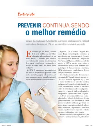 Entrevista

                        PreVenir CONtINUA SENDO
                                     o melhor remédio
                                      Campos dos Goytacazes (RJ) está entre as primeiras cidades pioneiras no Brasil
                                      na introdução da vacina de HPV em seu calendário municipal de vacinação




                                      E
                                               stima-se que, no Brasil, existam       Segundo Dr. Charbell Miguel Ha-
                                               de 9 a 10 milhões de indivíduos      ddad Kury, infectologista pediátrico e
                                               infectados pelo papilomavírus hu-    coordenador de Imunizações da Secreta-
                                      mano (HPV). O desfecho para tamanha           ria Municipal de Saúde de Campos dos
                                      exposição resulta em uma incidência anual     Goytacazes (RJ), no portfólio de proteção
                                      de cerca de 18 mil novos casos de câncer      contra o HPV, o uso do preservativo, o
                                      de colo do útero, com 5 mil óbitos anuais     rastreamento precoce com o exame cito-
                                      no País1,2.                                   patológico de Papanicolaou e a vacina de
                                        O HPV é transmitido, principalmente,        HPV constituem o estado da arte da pre-
                                      por meio da relação sexual, podendo causar    venção contra essa condição.
                                      lesões em vulva, vagina, colo do útero, pê-     Em nível nacional estão disponíveis as
                                      nis e ânus e ocorre com prevalência de 25%    vacinas de HPV quadrivalente (tipos 6, 11,
                                      a 50% em mulheres sexualmente ativas3,4.      16 e 18) e bivalente (tipos 16 e 18)5. “Como
                                                                                    a maior incidência da infecção acontece
                                                                                    próximo ou logo após o início da vida se-
                                                                                    xual, recomenda-se realizar a vacinação
                                                                                    antes do início da atividade sexual, por vol-
                                                                                    ta de 11 e 12 anos de idade, sendo a indica-
                                                                                    ção por bula a partir dos 9 anos”, explica.
                                                                                      O Brasil possui calendários de vacina-
                                                                                    ção adulto e infantil, definidos por órgãos
                                                                                    governamentais e por entidades de classe
                                                                                    (como sociedades médicas), que levam em
                                                                                    conta fatores como a importância de a doen-
                                                                                    ça ser prevenida, a segurança e a eficácia da
                                                                                    vacina, a viabilidade do esquema, a relação
                                                                                    de custo e efetividade, entre outros.
                                                                                      Neste contexto, há que se priorizar. Após
                                                                                    estudos e análises minuciosas, são eleitas
                        4   HPV News | 2013




14626 HPV News.indd 4                                                                                                      28/03/13 17:44
 