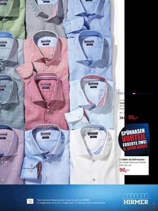 5
Stark reduzierte Markenhemden finden Sie jetzt bei HIRMER
im Erdgeschoss und in der 3. Etage sowie im Onlineshop unter www.hirmer.de.
2 TOMMY HILFIGER-Hemden
von dieser Seite zum Sonder-
preis von nur
90,–
SPÜRNASEN
VORTEIL
ERBEUTE ZWEI
& SPAR DABEI
In Tailored-fit-Passform: moderne
Cityhemden mit schönen Details
an Kragen und Manschette. Große
Farbauswahl.
Art.-Nr. 50313900.
79,90 55,–
 
