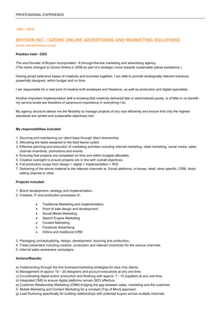PROFESSIONAL EXPERIENCE
1996 – 2016
BRYSON INC. / OZONE ONLINE ADVERTISING AND MARKETING SOLUTIONS
[www.ozoneonline.co.za]
Position held - CEO
The soul founder of Bryson Incorporated - A through-the-line marketing and advertising agency.
(The name changed to Ozone Online in 2008 as part of a strategic move towards sustainable planet assistance.)
Having joined extensive bases of creativity and business together, I am able to provide strategically relevant solutions,
powerfully designed, within budget and on time.
I am responsible for a vast pool of creative both employed and freelance, as well as production and digital specialists.
Another important implementation skill is knowing that creativity delivered late or administered poorly, is of little or no benefit -
my service levels are therefore of paramount importance in everything I do.
My agency structure allows me the flexibility to manage projects of any size efficiently and ensure that only the highest
standards are upheld and sustainable objectives met.
My responsibilities included:
1. Sourcing and maintaining our client base through client directorship.
2. Allocating the tasks assigned to the best teams suited.
3. Effective planning and execution of marketing activities including internal marketing, retail marketing, social media, sales
channel incentives, promotions and events.
4. Ensuring that projects are completed on time and within budgets allocated.
5. Creative oversight to ensure projects are in line with overall objectives.
6. Full production scope from design > digital > implementation > ROI.
7. Delivering of the above material to the relevant channels ie: Social platforms, in-house, retail, store specific, CRM, direct
selling channel or other.
Projects included:
1. Brand development, strategy and implementation.
2. Creative, IT and production processes of :
• Traditional Marketing and implementation
• Point of sale design and development
• Social Media Marketing
• Search Engine Marketing
• Content Marketing
• Facebook Advertising
• Online and traditional CRM
3. Packaging conceptualizing, design, development, sourcing and production.
4. Trade presenters including creative, production and relevant incentives for the various channels.
5. Internal sales awareness campaigns.
Actions/Results:
a) Implementing through the line business/marketing strategies for blue chip clients.
b) Management of approx 15 – 20 designers and account executives at any one time.
c) Co-ordinating digital and/or production and finishing with approx. 7 - 10 suppliers at any one time.
d) Integrated CMS to ensure digital platforms remain SEO effective.
e) Customer Relationship Marketing (CRM) bridging the gap between sales, marketing and the customer.
f) Mobile Marketing and Content Marketing for a constant [Top of Mind] approach.
g) Lead Nurturing specifically for building relationships with potential buyers across multiple channels.
 