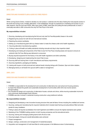 PROFESSIONAL EXPERIENCE
2013 – 2016
DIRECTOR AND FOUNDER FLAB-U-LESS FAT FREE PIZZA’S
Detail:
While running Ozone Online, I looked to develop my own product. I cottoned onto the idea of taking the most popular product in
the world and turning it into a healthy alternative. It was established, through my experience in marketing and access to up to
date research, that this food was PIZZA. After many years of R&D, taste tests and pulling the best professionals on board, I
eventually was able to offer consumers the only Fat Free Pizza in the world.
My responsibilities included:
1. Sourcing, developing and manufacturing the first and only real Fat Free Mozzarella cheese in the world.
2. Registering the product for both SA and international markets.
3. Patenting the product worldwide.
4. Setting up a manufacturing plant with my cheese maker to make the cheese under strict health regulations.
5. Sourcing alternative manufacturing suppliers.
6. Putting in place all health and safety standards including manuals and day to day inspection detail.
7. Developing and making all components of the Flab-U-Less Fat Free Pizza including bases and sauces to ensure an
authentic fully Fat Free offering was delivered to consumers.
8. Buying required equipment for the factory in line with health regulations and other authorities.
9. Developing, designing and implementing the brand Flab-U-Less
10. Sourcing staff and training them in both manufacture and factory requirements.
11. Sourcing ingredients, packaging and labeling.
12. Liaising with buyers on both provincial and national levels including listings with Checkers, Spar and other retailers.
13. Managing factory on all levels from ground staff to sales to management.
2009 – 2015
DIRECTOR AND FOUNDER OF iTHEMBA HOUSING
Detail:
• iTHEMBA is responsible for the development and construction of alternative low cost school and housing solutions.
• A project that allowed the growth and sustainable development of communities within SA’s low income sectors
through building.
• This included the design and construction of alternative houses, schools and clinics, while ensuring sustainable income for
many previously disadvantaged South Africans.
• iTHEMBA was also involved in residential housing construction using traditional methods.
My responsibilities included:
1. Designing and developing a new innovative housing structure that used all labour forces including the unskilled and woman.
2. Sourcing, costing and manufacturing the required materials which included steel framing and polyurethane filled cemcrete
panels for easy installation
3. Putting in place all required accréditation from both Agrément and SABS to ensure the highest standards were upheld.
4. Marketing of the iTHEMBA building solution to both housing companies and the educational sector.
5. Sourcing, training and managing building teams both off and on site.
6. Ensuring budgets, timing and overall deliverables were achieved
7. Project management.
8. Design, costings, construction and management of residential projects.
9. Acquisition and management of multi level flats for rental purposes in the Belluevue area of Johannesburg.
 