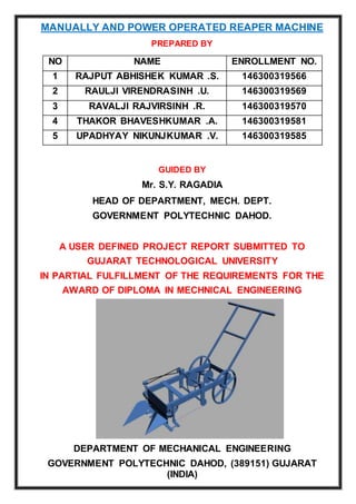 MANUALLY AND POWER OPERATED REAPER MACHINE
PREPARED BY
GUIDED BY
Mr. S.Y. RAGADIA
HEAD OF DEPARTMENT, MECH. DEPT.
GOVERNMENT POLYTECHNIC DAHOD.
A USER DEFINED PROJECT REPORT SUBMITTED TO
GUJARAT TECHNOLOGICAL UNIVERSITY
IN PARTIAL FULFILLMENT OF THE REQUIREMENTS FOR THE
AWARD OF DIPLOMA IN MECHNICAL ENGINEERING
DEPARTMENT OF MECHANICAL ENGINEERING
GOVERNMENT POLYTECHNIC DAHOD, (389151) GUJARAT
(INDIA)
NO NAME ENROLLMENT NO.
1 RAJPUT ABHISHEK KUMAR .S. 146300319566
2 RAULJI VIRENDRASINH .U. 146300319569
3 RAVALJI RAJVIRSINH .R. 146300319570
4 THAKOR BHAVESHKUMAR .A. 146300319581
5 UPADHYAY NIKUNJKUMAR .V. 146300319585
 