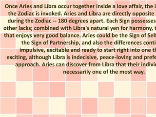 Once Aries and Libra occur together inside a love affair, the in
  the Zodiac is invoked. Aries and Libra are directly opposite o
 during the Zodiac -- 180 degrees apart. Each Sign possesses
other lacks; combined with Libra's natural yen for harmony, t
that enjoys very good balance. Aries could be the Sign of Self
        the Sign of Partnership, and also the differences contin
       impulsive, excitable and ready to start right into one th
 exciting, although Libra is indecisive, peace-loving and prefe
     approach. Aries can discover from Libra that their individ
                         necessarily one of the most way.
 