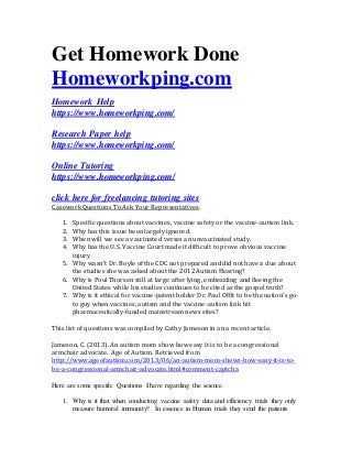 Get Homework Done
Homeworkping.com
Homework Help
https://www.homeworkping.com/
Research Paper help
https://www.homeworkping.com/
Online Tutoring
https://www.homeworkping.com/
click here for freelancing tutoring sites
Casework Questions To Ask Your Representatives.
1. Specific questions about vaccines, vaccine safety or the vaccine-autism link.
2. Why has this issue been largely ignored.
3. When will we see a vaccinated verses an unvaccinated study.
4. Why has the U.S. Vaccine Court made it difficult to prove obvious vaccine
injury
5. Why wasn’t Dr. Boyle of the CDC not prepared and did not have a clue about
the studies she was asked about the 2012 Autism Hearing?
6. Why is Poul Thorsen still at large after lying, embezzling and fleeing the
United States while his studies continues to be cited as the gospel truth?
7. Why is it ethical for vaccine-patent holder Dr. Paul Offit to be the nation’s go-
to guy when vaccines, autism and the vaccine-autism link hit
pharmaceutically-funded mainstream news sites?
This list of questions was compiled by Cathy Jameson in an a recent article.
Jameson, C. (2013). An autism mom show how easy it is to be a congressional
armchair advocate. Age of Autism. Retrieved from
http://www.ageofautism.com/2013/06/an-autism-mom-shows-how-easy-it-is-to-
be-a-congressional-armchair-advocate.html#comment-captcha
Here are some specific Questions I have regarding the science.
1. Why is it that when conducting vaccine safety data and efficiency trials they only
measure humoral immunity? In essence in Human trials they send the patients
 