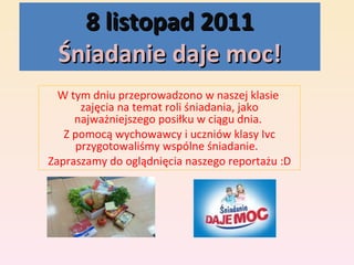 8 listopad 2011 Śniadanie daje moc! W tym dniu przeprowadzono w naszej klasie  zajęcia na temat roli śniadania, jako najważniejszego posiłku w ciągu dnia.  Z pomocą wychowawcy i uczniów klasy Ivc przygotowaliśmy wspólne śniadanie.  Zapraszamy do oglądnięcia naszego reportażu :D 