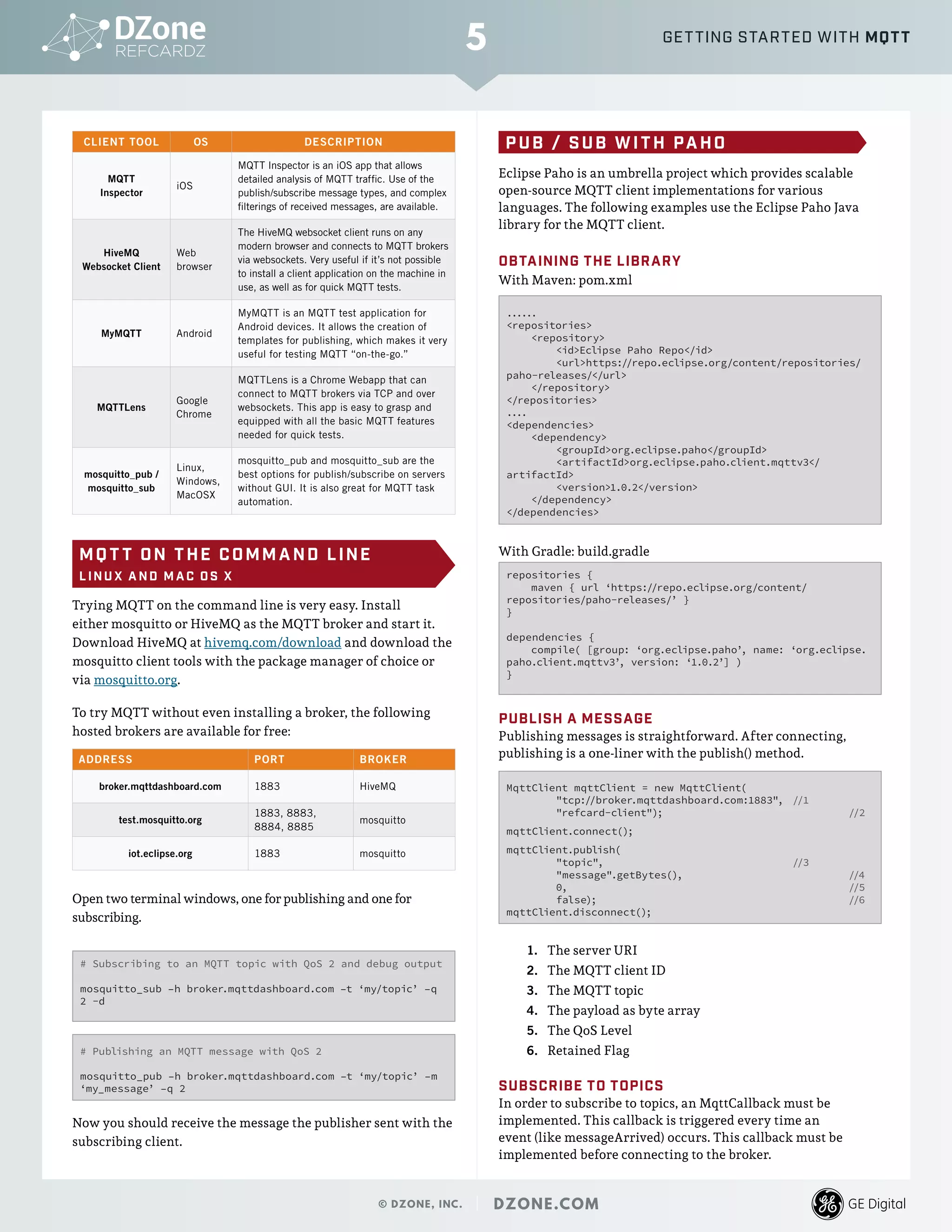 CLIENT TOOL OS DESCRIPTION
MQTT
Inspector
iOS
MQTT Inspector is an iOS app that allows
detailed analysis of MQTT traffic. Use of the
publish/subscribe message types, and complex
filterings of received messages, are available.
HiveMQ
Websocket Client
Web
browser
The HiveMQ websocket client runs on any
modern browser and connects to MQTT brokers
via websockets. Very useful if it’s not possible
to install a client application on the machine in
use, as well as for quick MQTT tests.
MyMQTT Android
MyMQTT is an MQTT test application for
Android devices. It allows the creation of
templates for publishing, which makes it very
useful for testing MQTT “on-the-go.”
MQTTLens
Google
Chrome
MQTTLens is a Chrome Webapp that can
connect to MQTT brokers via TCP and over
websockets. This app is easy to grasp and
equipped with all the basic MQTT features
needed for quick tests.
mosquitto_pub /
mosquitto_sub
Linux,
Windows,
MacOSX
mosquitto_pub and mosquitto_sub are the
best options for publish/subscribe on servers
without GUI. It is also great for MQTT task
automation.
MQ T T ON THE COMMAND LINE
L INU X A ND M A C O S X
Trying MQTT on the command line is very easy. Install
either mosquitto or HiveMQ as the MQTT broker and start it.
Download HiveMQ at hivemq.com/download and download the
mosquitto client tools with the package manager of choice or
via mosquitto.org.
To try MQTT without even installing a broker, the following
hosted brokers are available for free:
ADDRESS PORT BROKER
broker.mqttdashboard.com 1883 HiveMQ
test.mosquitto.org
1883, 8883,
8884, 8885
mosquitto
iot.eclipse.org 1883 mosquitto
Open two terminal windows, one for publishing and one for
subscribing.
# Publishing an MQTT message with QoS 2
mosquitto_pub –h broker.mqttdashboard.com –t ‘my/topic’ –m
‘my_message’ –q 2
# Subscribing to an MQTT topic with QoS 2 and debug output
mosquitto_sub –h broker.mqttdashboard.com –t ‘my/topic’ –q
2 -d
Now you should receive the message the publisher sent with the
subscribing client.
PUB / SUB WITH PAHO
Eclipse Paho is an umbrella project which provides scalable
open-source MQTT client implementations for various
languages. The following examples use the Eclipse Paho Java
library for the MQTT client.
OBTAINING THE LIBRARY
With Maven: pom.xml
......
<repositories>
<repository>
<id>Eclipse Paho Repo</id>
<url>https://repo.eclipse.org/content/repositories/
paho-releases/</url>
</repository>
</repositories>
....
<dependencies>
<dependency>
<groupId>org.eclipse.paho</groupId>
<artifactId>org.eclipse.paho.client.mqttv3</
artifactId>
<version>1.0.2</version>
</dependency>
</dependencies>
With Gradle: build.gradle
repositories {
maven { url ‘https://repo.eclipse.org/content/
repositories/paho-releases/’ }
}
dependencies {
compile( [group: ‘org.eclipse.paho’, name: ‘org.eclipse.
paho.client.mqttv3’, version: ‘1.0.2’] )
}
PUBLISH A MESSAGE
Publishing messages is straightforward. After connecting,
publishing is a one-liner with the publish() method.
MqttClient mqttClient = new MqttClient(
"tcp://broker.mqttdashboard.com:1883",	 //1
"refcard-client");			 	 //2
mqttClient.connect();
mqttClient.publish(
"topic", 		 //3
"message".getBytes(), 		 	 //4
0,					 //5
false);					 //6
mqttClient.disconnect();
1.	 The server URI
2.	 The MQTT client ID
3.	 The MQTT topic
4.	 The payload as byte array
5.	 The QoS Level
6.	 Retained Flag
SUBSCRIBE TO TOPICS
In order to subscribe to topics, an MqttCallback must be
implemented. This callback is triggered every time an
event (like messageArrived) occurs. This callback must be
implemented before connecting to the broker.
5
© DZONE, INC. | DZONE.COM
GETTING STARTED WITH MQTT
 