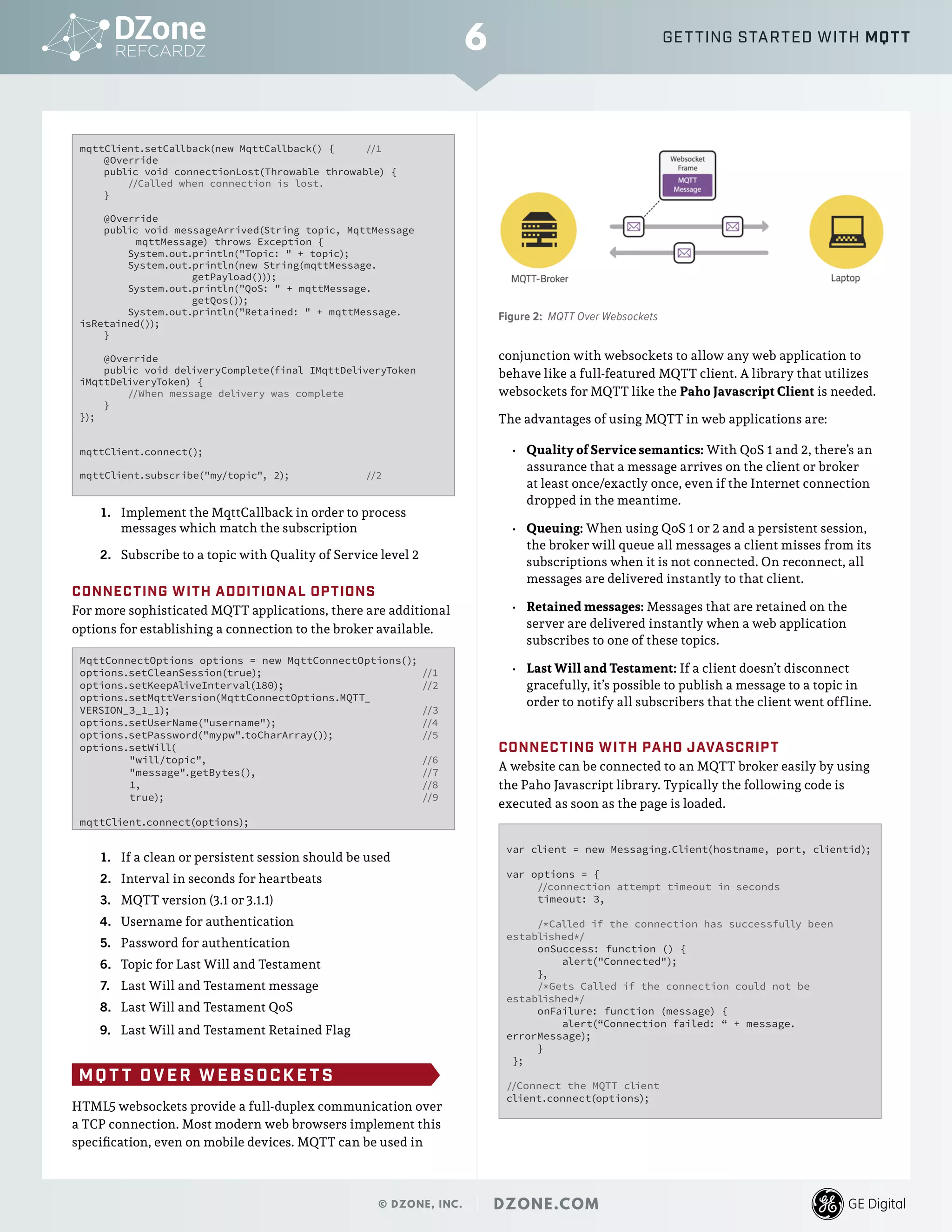 mqttClient.setCallback(new MqttCallback() { 	//1
@Override
public void connectionLost(Throwable throwable) {
//Called when connection is lost.
}
@Override
public void messageArrived(String topic, MqttMessage 	
	 mqttMessage) throws Exception {
System.out.println("Topic: " + topic);
System.out.println(new String(mqttMessage.		
		getPayload()));
System.out.println("QoS: " + mqttMessage.		
		getQos());
System.out.println("Retained: " + mqttMessage.
isRetained());
}
@Override
public void deliveryComplete(final IMqttDeliveryToken
iMqttDeliveryToken) {
//When message delivery was complete
}
});
mqttClient.connect();
mqttClient.subscribe("my/topic", 2); 		 //2
1.	 Implement the MqttCallback in order to process
messages which match the subscription
2.	 Subscribe to a topic with Quality of Service level 2
CONNECTING WITH ADDITIONAL OPTIONS
For more sophisticated MQTT applications, there are additional
options for establishing a connection to the broker available.
MqttConnectOptions options = new MqttConnectOptions();
options.setCleanSession(true); 			 //1
options.setKeepAliveInterval(180);			 //2
options.setMqttVersion(MqttConnectOptions.MQTT_
VERSION_3_1_1); 					 //3
options.setUserName("username");			 //4
options.setPassword("mypw".toCharArray()); 	 	 //5
options.setWill(
"will/topic",				 //6
"message".getBytes(),			 //7
1,					 //8
true);					 //9
mqttClient.connect(options);
1.	 If a clean or persistent session should be used
2.	 Interval in seconds for heartbeats
3.	 MQTT version (3.1 or 3.1.1)
4.	 Username for authentication
5.	 Password for authentication
6.	 Topic for Last Will and Testament
7.	 Last Will and Testament message
8.	 Last Will and Testament QoS
9.	 Last Will and Testament Retained Flag
MQ T T OVER WEBSOCK E T S
HTML5 websockets provide a full-duplex communication over
a TCP connection. Most modern web browsers implement this
specification, even on mobile devices. MQTT can be used in
conjunction with websockets to allow any web application to
behave like a full-featured MQTT client. A library that utilizes
websockets for MQTT like the Paho Javascript Client is needed.
The advantages of using MQTT in web applications are:
•	 Quality of Service semantics: With QoS 1 and 2, there’s an
assurance that a message arrives on the client or broker
at least once/exactly once, even if the Internet connection
dropped in the meantime.
•	 Queuing: When using QoS 1 or 2 and a persistent session,
the broker will queue all messages a client misses from its
subscriptions when it is not connected. On reconnect, all
messages are delivered instantly to that client.
•	 Retained messages: Messages that are retained on the
server are delivered instantly when a web application
subscribes to one of these topics.
•	 Last Will and Testament: If a client doesn’t disconnect
gracefully, it’s possible to publish a message to a topic in
order to notify all subscribers that the client went offline.
CONNECTING WITH PAHO JAVASCRIPT
A website can be connected to an MQTT broker easily by using
the Paho Javascript library. Typically the following code is
executed as soon as the page is loaded.
var client = new Messaging.Client(hostname, port, clientid);
var options = {
//connection attempt timeout in seconds
timeout: 3,
/*Called if the connection has successfully been
established*/
onSuccess: function () {
alert("Connected");
},
/*Gets Called if the connection could not be
established*/
onFailure: function (message) {
alert(“Connection failed: “ + message.
errorMessage);
}
};
//Connect the MQTT client
client.connect(options);
6
© DZONE, INC. | DZONE.COM
GETTING STARTED WITH MQTT
	
   Figure 2: MQTT Over Websockets
 