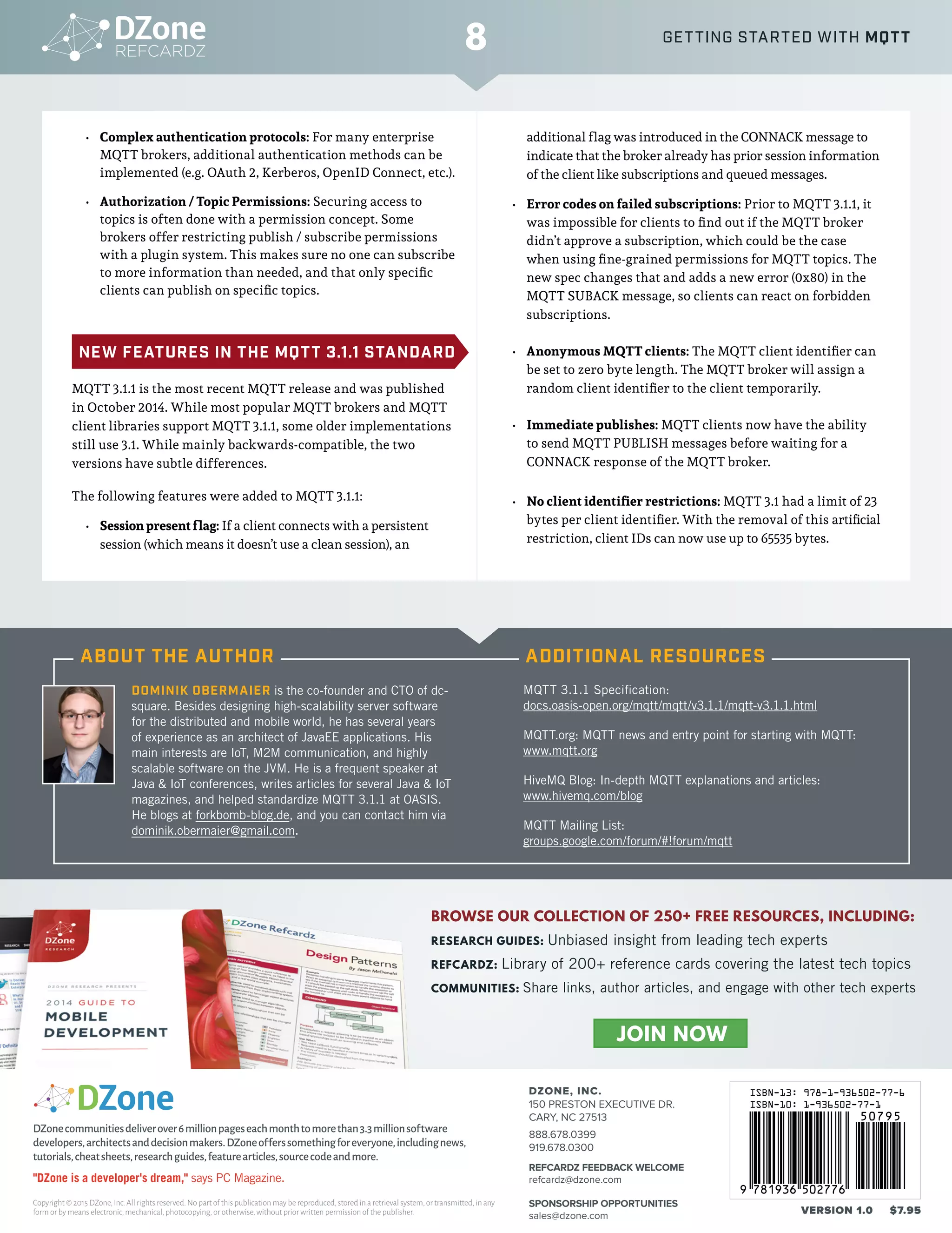 © DZONE, INC. | DZONE.COM
•	 Complex authentication protocols: For many enterprise
MQTT brokers, additional authentication methods can be
implemented (e.g. OAuth 2, Kerberos, OpenID Connect, etc.).
•	 Authorization / Topic Permissions: Securing access to
topics is often done with a permission concept. Some
brokers offer restricting publish / subscribe permissions
with a plugin system. This makes sure no one can subscribe
to more information than needed, and that only specific
clients can publish on specific topics.
NEW FEATURES IN THE MQTT 3.1.1 STANDARD
MQTT 3.1.1 is the most recent MQTT release and was published
in October 2014. While most popular MQTT brokers and MQTT
client libraries support MQTT 3.1.1, some older implementations
still use 3.1. While mainly backwards-compatible, the two
versions have subtle differences.
The following features were added to MQTT 3.1.1:
•	 Session present flag: If a client connects with a persistent
session (which means it doesn’t use a clean session), an
additional flag was introduced in the CONNACK message to
indicate that the broker already has prior session information
of the client like subscriptions and queued messages.
•	 Error codes on failed subscriptions: Prior to MQTT 3.1.1, it
was impossible for clients to find out if the MQTT broker
didn’t approve a subscription, which could be the case
when using fine-grained permissions for MQTT topics. The
new spec changes that and adds a new error (0x80) in the
MQTT SUBACK message, so clients can react on forbidden
subscriptions.
•	 Anonymous MQTT clients: The MQTT client identifier can
be set to zero byte length. The MQTT broker will assign a
random client identifier to the client temporarily.
•	 Immediate publishes: MQTT clients now have the ability
to send MQTT PUBLISH messages before waiting for a
CONNACK response of the MQTT broker.
•	 No client identifier restrictions: MQTT 3.1 had a limit of 23
bytes per client identifier. With the removal of this artificial
restriction, client IDs can now use up to 65535 bytes.
© DZONE, INC. | DZONE.COM© DZONE, INC. | DZONE.COM
DZONE, INC.
150 PRESTON EXECUTIVE DR.
CARY, NC 27513
888.678.0399
919.678.0300
REFCARDZ FEEDBACK WELCOME
refcardz@dzone.com
SPONSORSHIP OPPORTUNITIES
sales@dzone.com
Copyright © 2015 DZone,Inc.All rights reserved.No part of this publication may be reproduced,stored in a retrieval system,or transmitted,in any
form or by means electronic,mechanical,photocopying,or otherwise,without prior written permission of the publisher. VERSION 1.0 $7.95
DZonecommunitiesdeliverover6millionpageseachmonthtomorethan3.3millionsoftware
developers,architectsanddecisionmakers.DZoneofferssomethingforeveryone,includingnews,
tutorials,cheatsheets,researchguides,featurearticles,sourcecodeandmore.
"DZone is a developer's dream," says PC Magazine.
BROWSE OUR COLLECTION OF 250+ FREE RESOURCES, INCLUDING:
RESEARCH GUIDES: Unbiased insight from leading tech experts
REFCARDZ: Library of 200+ reference cards covering the latest tech topics
COMMUNITIES: Share links, author articles, and engage with other tech experts
JOIN NOW
8 GETTING STARTED WITH MQTT
DOMINIK OBERMAIER is the co-founder and CTO of dc-
square. Besides designing high-scalability server software
for the distributed and mobile world, he has several years
of experience as an architect of JavaEE applications. His
main interests are IoT, M2M communication, and highly
scalable software on the JVM. He is a frequent speaker at
Java & IoT conferences, writes articles for several Java & IoT
magazines, and helped standardize MQTT 3.1.1 at OASIS.
He blogs at forkbomb-blog.de, and you can contact him via
dominik.obermaier@gmail.com.
MQTT 3.1.1 Specification:
docs.oasis-open.org/mqtt/mqtt/v3.1.1/mqtt-v3.1.1.html
MQTT.org: MQTT news and entry point for starting with MQTT:
www.mqtt.org
HiveMQ Blog: In-depth MQTT explanations and articles:
www.hivemq.com/blog
MQTT Mailing List:
groups.google.com/forum/#!forum/mqtt
ABOUT THE AUTHOR ADDITIONAL RESOURCES
 
