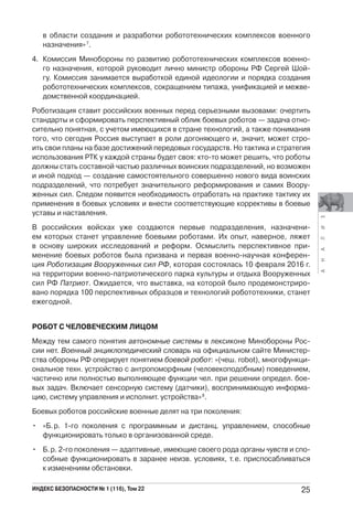 АНАЛИЗ
ИНДЕКС БЕЗОПАСНОСТИ № 1 (116), Том 22 25
в области создания и разработки робототехнических комплексов военного
назначения»7
.
4. Комиссия Минобороны по развитию робототехнических комплексов военно-
го назначения, которой руководит лично министр обороны РФ Сергей Шой-
гу. Комиссия занимается выработкой единой идеологии и порядка создания
робототехнических комплексов, сокращением типажа, унификацией и межве-
домственной координацией.
Роботизация ставит российских военных перед серьезными вызовами: очертить
стандарты и сформировать перспективный облик боевых роботов — задача отно-
сительно понятная, с учетом имеющихся в стране технологий, а также понимания
того, что сегодня Россия выступает в роли догоняющего и, значит, может стро-
ить свои планы на базе достижений передовых государств. Но тактика и стратегия
использования РТК у каждой страны будет своя: кто-то может решить, что роботы
должны стать составной частью различных воинских подразделений, но возможен
и иной подход — создание самостоятельного совершенно нового вида воинских
подразделений, что потребует значительного реформирования и самих Воору-
женных сил. Следом появится необходимость отработать на практике тактику их
применения в боевых условиях и внести соответствующие коррективы в боевые
уставы и наставления.
В российских войсках уже создаются первые подразделения, назначени-
ем которых станет управление боевыми роботами. Их опыт, наверное, ляжет
в основу широких исследований и реформ. Осмыслить перспективное при-
менение боевых роботов была призвана и первая военно-научная конферен-
ция Роботизация Вооруженных сил РФ, которая состоялась 10 февраля 2016 г.
на территории военно-патриотического парка культуры и отдыха Вооруженных
сил РФ Патриот. Ожидается, что выставка, на которой было продемонстриро-
вано порядка 100 перспективных образцов и технологий робототехники, станет
ежегодной.
РОБОТ С ЧЕЛОВЕЧЕСКИМ ЛИЦОМ
Между тем самого понятия автономные системы в лексиконе Минобороны Рос-
сии нет. Военный энциклопедический словарь на официальном сайте Министер-
ства обороны РФ оперирует понятием боевой робот: «(чеш. robot), многофункци-
ональное техн. устройство с антропоморфным (человекоподобным) поведением,
частично или полностью выполняющее функции чел. при решении определ. бое-
вых задач. Включает сенсорную систему (датчики), воспринимающую информа-
цию, систему управления и исполнит. устройства»8
.
Боевых роботов российские военные делят на три поколения:
• «Б.р. 1-го поколения с программным и дистанц. управлением, способные
функционировать только в организованной среде.
• Б.р. 2-го поколения — адаптивные, имеющие своего рода органы чувств и спо-
собные функционировать в заранее неизв. условиях, т.е. приспосабливаться
к изменениям обстановки.
 