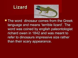 LizardLizard
 The word dinosaur comes from the GreekThe word dinosaur comes from the Greek
language and means ‘terrible lizard’. Thelanguage and means ‘terrible lizard’. The
word was coined by english paleontologistword was coined by english paleontologist
richard owen in 1842 and was meant torichard owen in 1842 and was meant to
refer to dinosaurs impressive size ratherrefer to dinosaurs impressive size rather
than their scary appearance.than their scary appearance.
 
