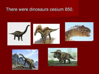 There were dinosaurs cesium 850.There were dinosaurs cesium 850.
 