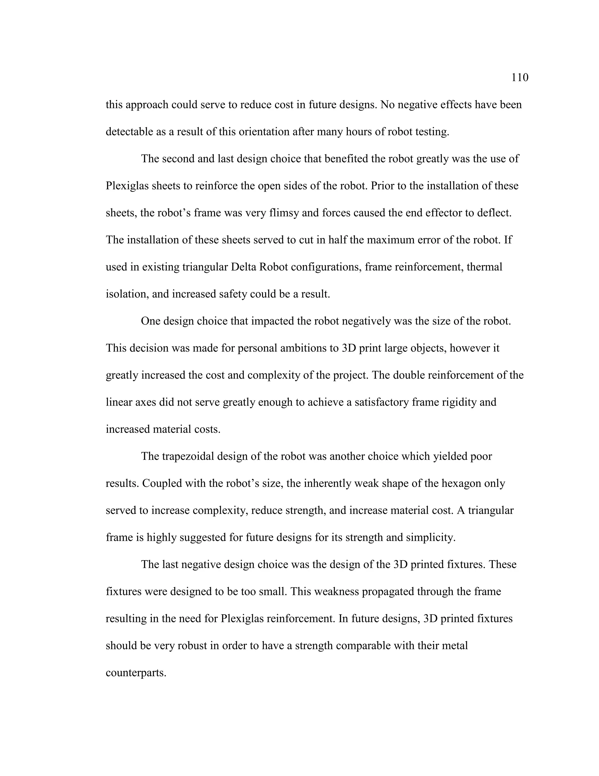 110
this approach could serve to reduce cost in future designs. No negative effects have been
detectable as a result of this orientation after many hours of robot testing.
The second and last design choice that benefited the robot greatly was the use of
Plexiglas sheets to reinforce the open sides of the robot. Prior to the installation of these
sheets, the robot’s frame was very flimsy and forces caused the end effector to deflect.
The installation of these sheets served to cut in half the maximum error of the robot. If
used in existing triangular Delta Robot configurations, frame reinforcement, thermal
isolation, and increased safety could be a result.
One design choice that impacted the robot negatively was the size of the robot.
This decision was made for personal ambitions to 3D print large objects, however it
greatly increased the cost and complexity of the project. The double reinforcement of the
linear axes did not serve greatly enough to achieve a satisfactory frame rigidity and
increased material costs.
The trapezoidal design of the robot was another choice which yielded poor
results. Coupled with the robot’s size, the inherently weak shape of the hexagon only
served to increase complexity, reduce strength, and increase material cost. A triangular
frame is highly suggested for future designs for its strength and simplicity.
The last negative design choice was the design of the 3D printed fixtures. These
fixtures were designed to be too small. This weakness propagated through the frame
resulting in the need for Plexiglas reinforcement. In future designs, 3D printed fixtures
should be very robust in order to have a strength comparable with their metal
counterparts.
 