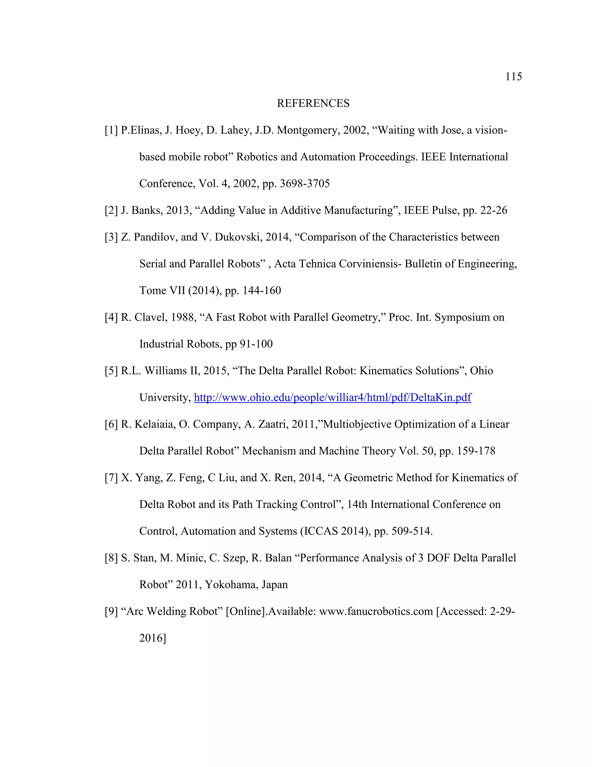 115
REFERENCES
[1] P.Elinas, J. Hoey, D. Lahey, J.D. Montgomery, 2002, “Waiting with Jose, a vision-
based mobile robot” Robotics and Automation Proceedings. IEEE International
Conference, Vol. 4, 2002, pp. 3698-3705
[2] J. Banks, 2013, “Adding Value in Additive Manufacturing”, IEEE Pulse, pp. 22-26
[3] Z. Pandilov, and V. Dukovski, 2014, “Comparison of the Characteristics between
Serial and Parallel Robots” , Acta Tehnica Corviniensis- Bulletin of Engineering,
Tome VII (2014), pp. 144-160
[4] R. Clavel, 1988, “A Fast Robot with Parallel Geometry,” Proc. Int. Symposium on
Industrial Robots, pp 91-100
[5] R.L. Williams II, 2015, “The Delta Parallel Robot: Kinematics Solutions”, Ohio
University, http://www.ohio.edu/people/williar4/html/pdf/DeltaKin.pdf
[6] R. Kelaiaia, O. Company, A. Zaatri, 2011,”Multiobjective Optimization of a Linear
Delta Parallel Robot” Mechanism and Machine Theory Vol. 50, pp. 159-178
[7] X. Yang, Z. Feng, C Liu, and X. Ren, 2014, “A Geometric Method for Kinematics of
Delta Robot and its Path Tracking Control”, 14th International Conference on
Control, Automation and Systems (ICCAS 2014), pp. 509-514.
[8] S. Stan, M. Minic, C. Szep, R. Balan “Performance Analysis of 3 DOF Delta Parallel
Robot” 2011, Yokohama, Japan
[9] “Arc Welding Robot” [Online].Available: www.fanucrobotics.com [Accessed: 2-29-
2016]
 