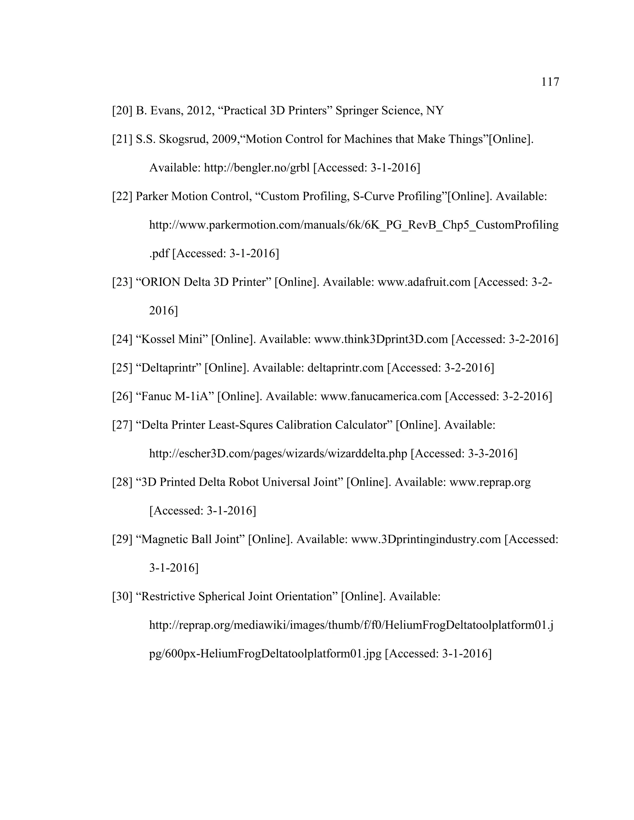 117
[20] B. Evans, 2012, “Practical 3D Printers” Springer Science, NY
[21] S.S. Skogsrud, 2009,“Motion Control for Machines that Make Things”[Online].
Available: http://bengler.no/grbl [Accessed: 3-1-2016]
[22] Parker Motion Control, “Custom Profiling, S-Curve Profiling”[Online]. Available:
http://www.parkermotion.com/manuals/6k/6K_PG_RevB_Chp5_CustomProfiling
.pdf [Accessed: 3-1-2016]
[23] “ORION Delta 3D Printer” [Online]. Available: www.adafruit.com [Accessed: 3-2-
2016]
[24] “Kossel Mini” [Online]. Available: www.think3Dprint3D.com [Accessed: 3-2-2016]
[25] “Deltaprintr” [Online]. Available: deltaprintr.com [Accessed: 3-2-2016]
[26] “Fanuc M-1iA” [Online]. Available: www.fanucamerica.com [Accessed: 3-2-2016]
[27] “Delta Printer Least-Squres Calibration Calculator” [Online]. Available:
http://escher3D.com/pages/wizards/wizarddelta.php [Accessed: 3-3-2016]
[28] “3D Printed Delta Robot Universal Joint” [Online]. Available: www.reprap.org
[Accessed: 3-1-2016]
[29] “Magnetic Ball Joint” [Online]. Available: www.3Dprintingindustry.com [Accessed:
3-1-2016]
[30] “Restrictive Spherical Joint Orientation” [Online]. Available:
http://reprap.org/mediawiki/images/thumb/f/f0/HeliumFrogDeltatoolplatform01.j
pg/600px-HeliumFrogDeltatoolplatform01.jpg [Accessed: 3-1-2016]
 