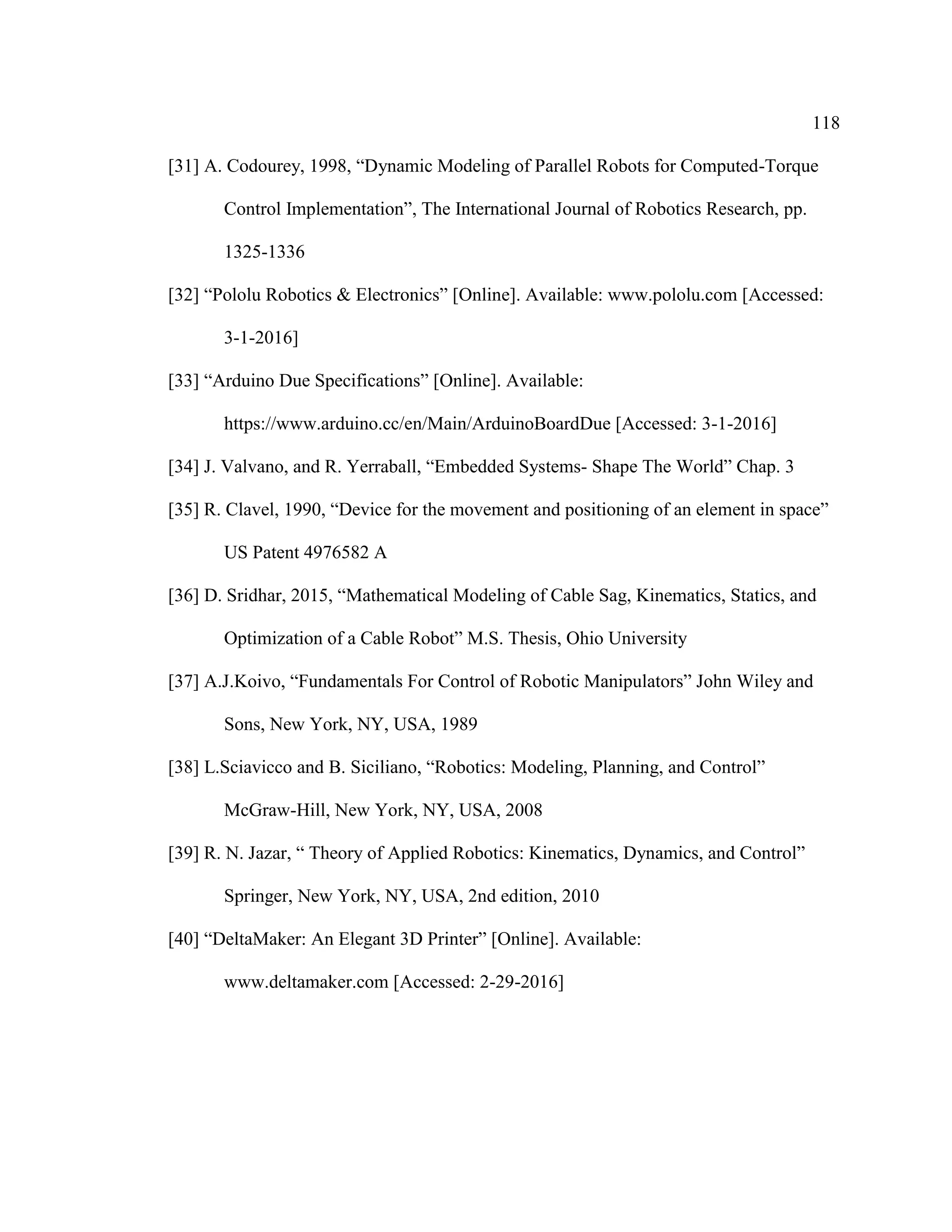 118
[31] A. Codourey, 1998, “Dynamic Modeling of Parallel Robots for Computed-Torque
Control Implementation”, The International Journal of Robotics Research, pp.
1325-1336
[32] “Pololu Robotics & Electronics” [Online]. Available: www.pololu.com [Accessed:
3-1-2016]
[33] “Arduino Due Specifications” [Online]. Available:
https://www.arduino.cc/en/Main/ArduinoBoardDue [Accessed: 3-1-2016]
[34] J. Valvano, and R. Yerraball, “Embedded Systems- Shape The World” Chap. 3
[35] R. Clavel, 1990, “Device for the movement and positioning of an element in space”
US Patent 4976582 A
[36] D. Sridhar, 2015, “Mathematical Modeling of Cable Sag, Kinematics, Statics, and
Optimization of a Cable Robot” M.S. Thesis, Ohio University
[37] A.J.Koivo, “Fundamentals For Control of Robotic Manipulators” John Wiley and
Sons, New York, NY, USA, 1989
[38] L.Sciavicco and B. Siciliano, “Robotics: Modeling, Planning, and Control”
McGraw-Hill, New York, NY, USA, 2008
[39] R. N. Jazar, “ Theory of Applied Robotics: Kinematics, Dynamics, and Control”
Springer, New York, NY, USA, 2nd edition, 2010
[40] “DeltaMaker: An Elegant 3D Printer” [Online]. Available:
www.deltamaker.com [Accessed: 2-29-2016]
 