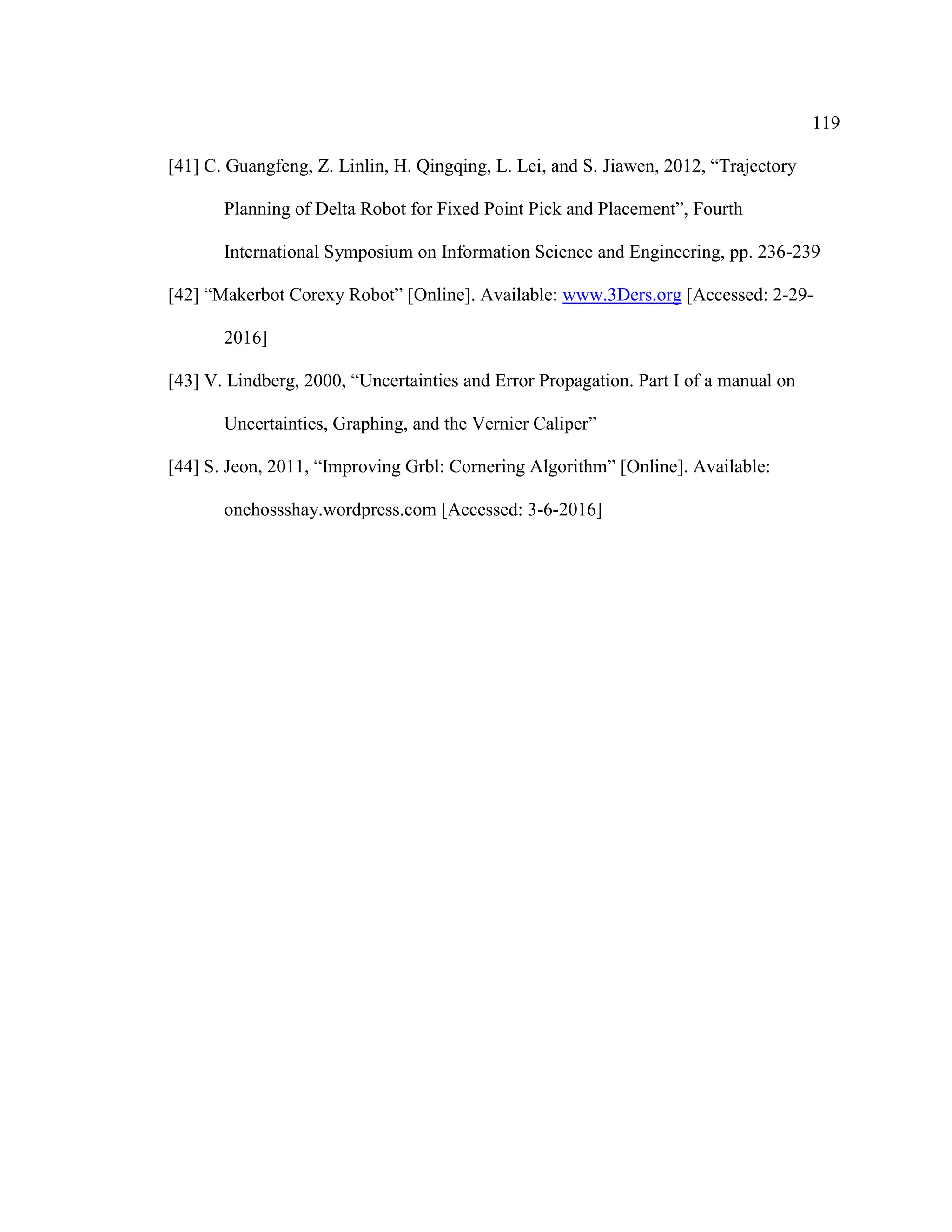 119
[41] C. Guangfeng, Z. Linlin, H. Qingqing, L. Lei, and S. Jiawen, 2012, “Trajectory
Planning of Delta Robot for Fixed Point Pick and Placement”, Fourth
International Symposium on Information Science and Engineering, pp. 236-239
[42] “Makerbot Corexy Robot” [Online]. Available: www.3Ders.org [Accessed: 2-29-
2016]
[43] V. Lindberg, 2000, “Uncertainties and Error Propagation. Part I of a manual on
Uncertainties, Graphing, and the Vernier Caliper”
[44] S. Jeon, 2011, “Improving Grbl: Cornering Algorithm” [Online]. Available:
onehossshay.wordpress.com [Accessed: 3-6-2016]
 