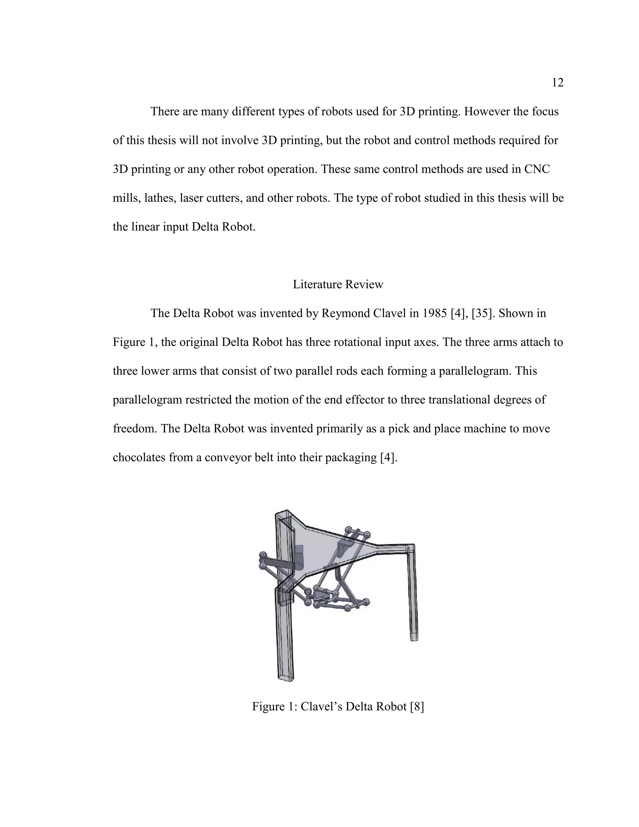 12
There are many different types of robots used for 3D printing. However the focus
of this thesis will not involve 3D printing, but the robot and control methods required for
3D printing or any other robot operation. These same control methods are used in CNC
mills, lathes, laser cutters, and other robots. The type of robot studied in this thesis will be
the linear input Delta Robot.
Literature Review
The Delta Robot was invented by Reymond Clavel in 1985 [4], [35]. Shown in
Figure 1, the original Delta Robot has three rotational input axes. The three arms attach to
three lower arms that consist of two parallel rods each forming a parallelogram. This
parallelogram restricted the motion of the end effector to three translational degrees of
freedom. The Delta Robot was invented primarily as a pick and place machine to move
chocolates from a conveyor belt into their packaging [4].
Figure 1: Clavel’s Delta Robot [8]
 