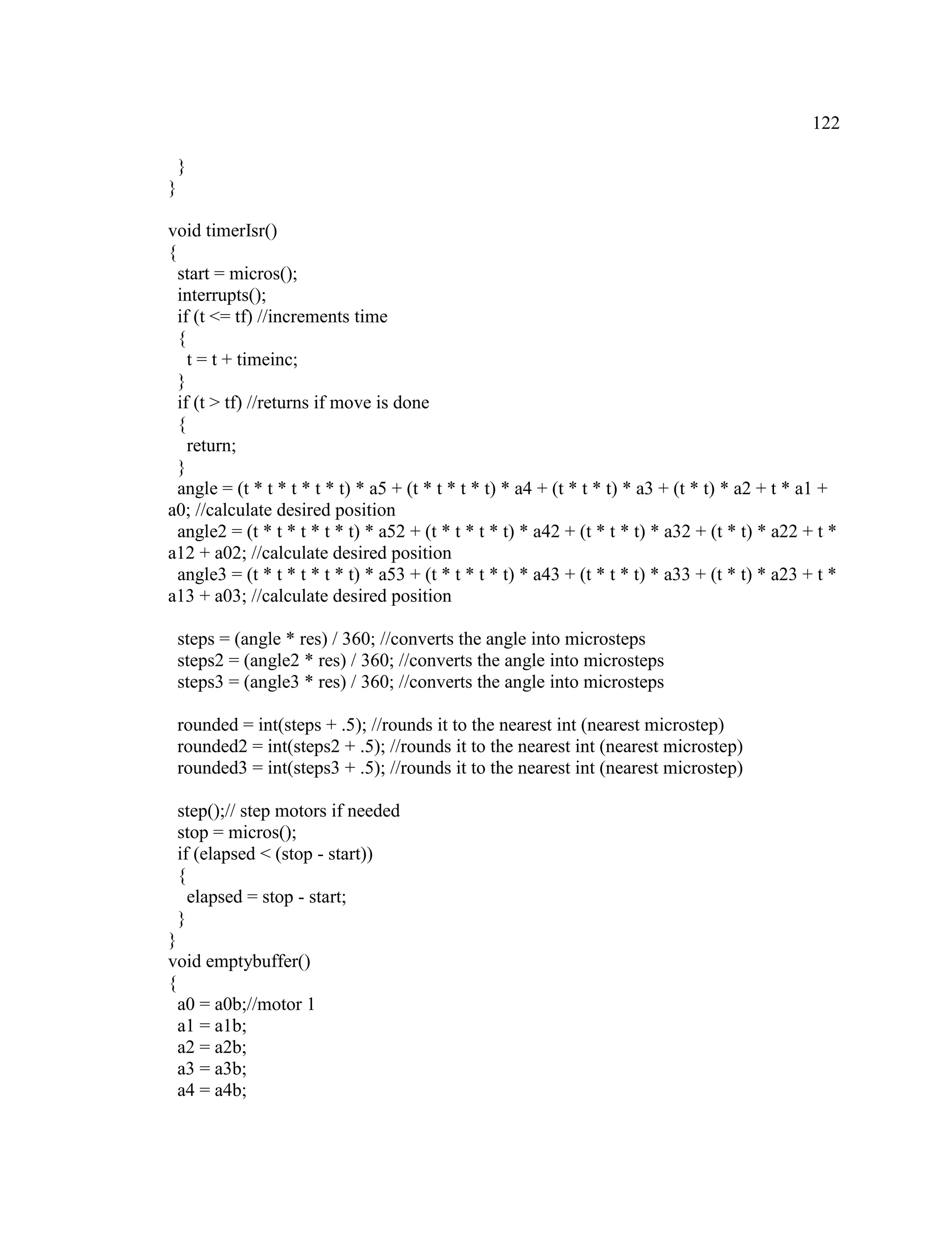 122
}
}
void timerIsr()
{
start = micros();
interrupts();
if (t <= tf) //increments time
{
t = t + timeinc;
}
if (t > tf) //returns if move is done
{
return;
}
angle = (t * t * t * t * t) * a5 + (t * t * t * t) * a4 + (t * t * t) * a3 + (t * t) * a2 + t * a1 +
a0; //calculate desired position
angle2 = (t * t * t * t * t) * a52 + (t * t * t * t) * a42 + (t * t * t) * a32 + (t * t) * a22 + t *
a12 + a02; //calculate desired position
angle3 = (t * t * t * t * t) * a53 + (t * t * t * t) * a43 + (t * t * t) * a33 + (t * t) * a23 + t *
a13 + a03; //calculate desired position
steps = (angle * res) / 360; //converts the angle into microsteps
steps2 = (angle2 * res) / 360; //converts the angle into microsteps
steps3 = (angle3 * res) / 360; //converts the angle into microsteps
rounded = int(steps + .5); //rounds it to the nearest int (nearest microstep)
rounded2 = int(steps2 + .5); //rounds it to the nearest int (nearest microstep)
rounded3 = int(steps3 + .5); //rounds it to the nearest int (nearest microstep)
step();// step motors if needed
stop = micros();
if (elapsed < (stop - start))
{
elapsed = stop - start;
}
}
void emptybuffer()
{
a0 = a0b;//motor 1
a1 = a1b;
a2 = a2b;
a3 = a3b;
a4 = a4b;
 