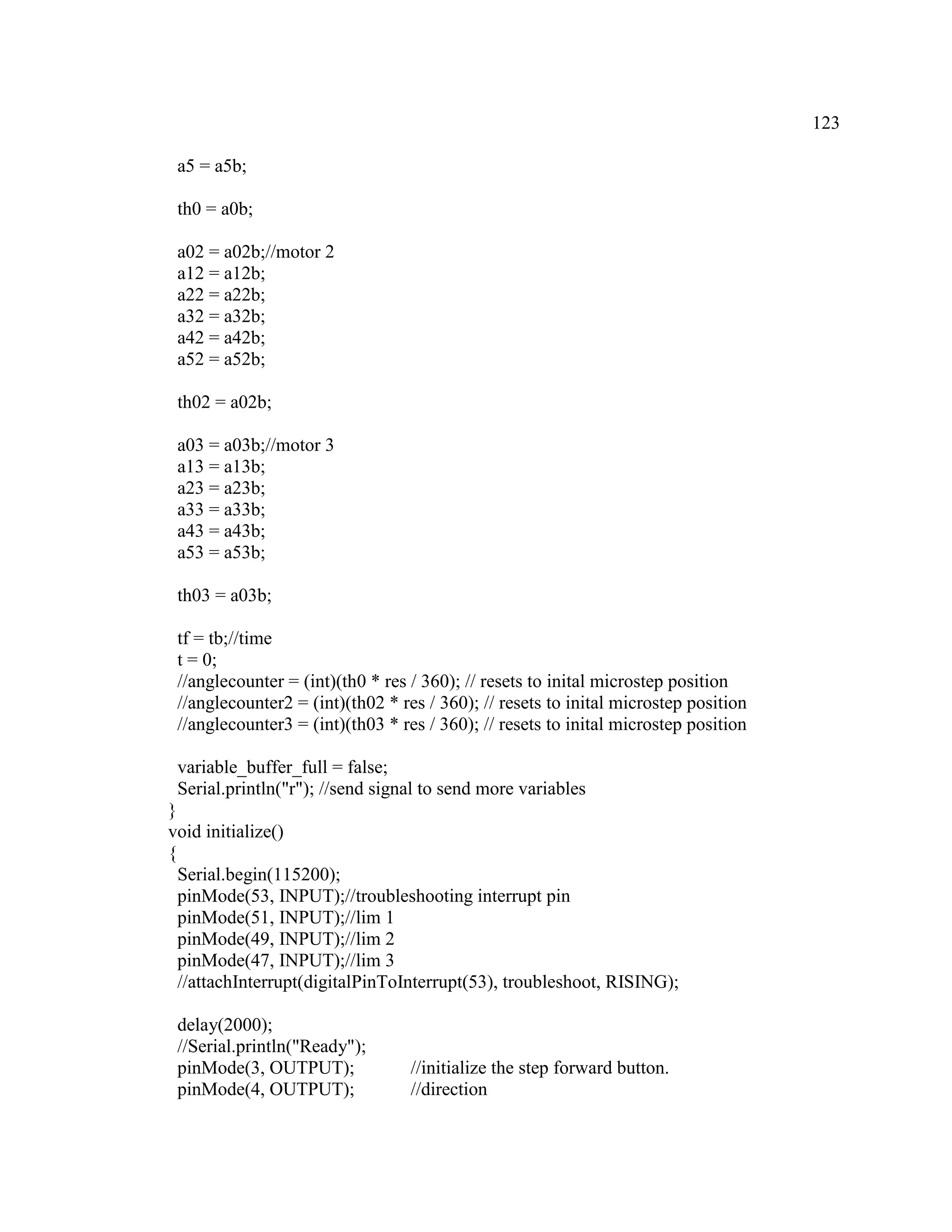123
a5 = a5b;
th0 = a0b;
a02 = a02b;//motor 2
a12 = a12b;
a22 = a22b;
a32 = a32b;
a42 = a42b;
a52 = a52b;
th02 = a02b;
a03 = a03b;//motor 3
a13 = a13b;
a23 = a23b;
a33 = a33b;
a43 = a43b;
a53 = a53b;
th03 = a03b;
tf = tb;//time
t = 0;
//anglecounter = (int)(th0 * res / 360); // resets to inital microstep position
//anglecounter2 = (int)(th02 * res / 360); // resets to inital microstep position
//anglecounter3 = (int)(th03 * res / 360); // resets to inital microstep position
variable_buffer_full = false;
Serial.println("r"); //send signal to send more variables
}
void initialize()
{
Serial.begin(115200);
pinMode(53, INPUT);//troubleshooting interrupt pin
pinMode(51, INPUT);//lim 1
pinMode(49, INPUT);//lim 2
pinMode(47, INPUT);//lim 3
//attachInterrupt(digitalPinToInterrupt(53), troubleshoot, RISING);
delay(2000);
//Serial.println("Ready");
pinMode(3, OUTPUT); //initialize the step forward button.
pinMode(4, OUTPUT); //direction
 