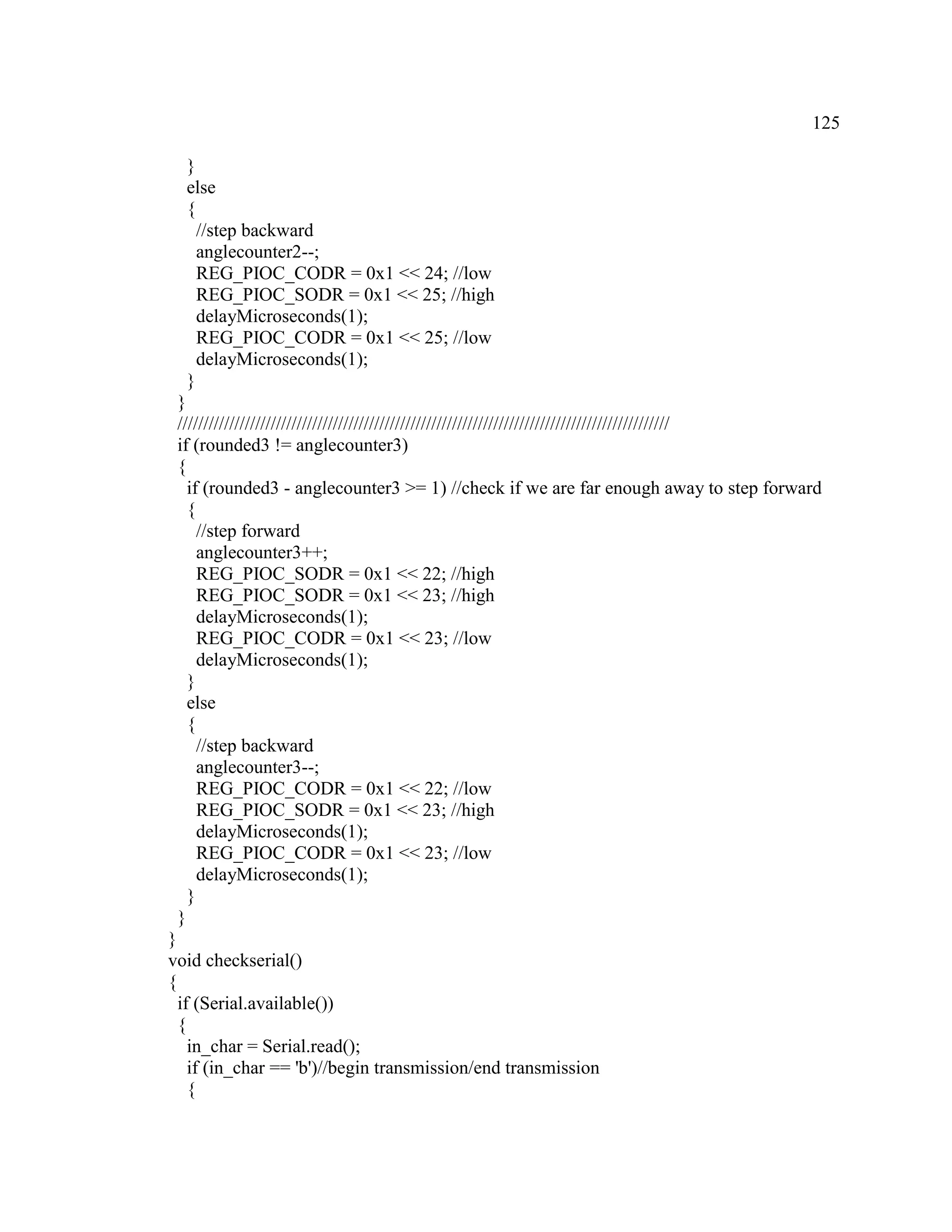 125
}
else
{
//step backward
anglecounter2--;
REG_PIOC_CODR = 0x1 << 24; //low
REG_PIOC_SODR = 0x1 << 25; //high
delayMicroseconds(1);
REG_PIOC_CODR = 0x1 << 25; //low
delayMicroseconds(1);
}
}
///////////////////////////////////////////////////////////////////////////////////////////////
if (rounded3 != anglecounter3)
{
if (rounded3 - anglecounter3 >= 1) //check if we are far enough away to step forward
{
//step forward
anglecounter3++;
REG_PIOC_SODR = 0x1 << 22; //high
REG_PIOC_SODR = 0x1 << 23; //high
delayMicroseconds(1);
REG_PIOC_CODR = 0x1 << 23; //low
delayMicroseconds(1);
}
else
{
//step backward
anglecounter3--;
REG_PIOC_CODR = 0x1 << 22; //low
REG_PIOC_SODR = 0x1 << 23; //high
delayMicroseconds(1);
REG_PIOC_CODR = 0x1 << 23; //low
delayMicroseconds(1);
}
}
}
void checkserial()
{
if (Serial.available())
{
in_char = Serial.read();
if (in_char == 'b')//begin transmission/end transmission
{
 