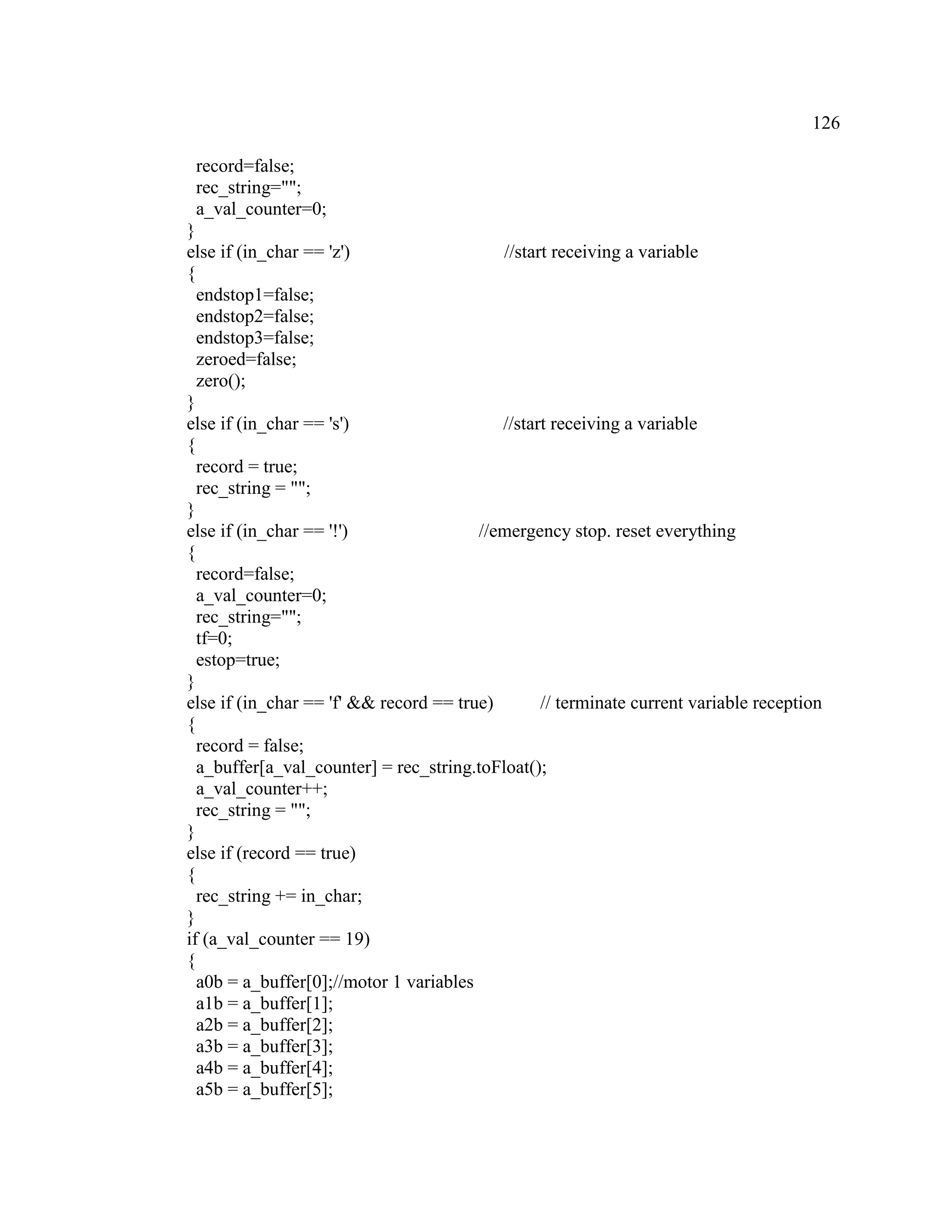126
record=false;
rec_string="";
a_val_counter=0;
}
else if (in_char == 'z') //start receiving a variable
{
endstop1=false;
endstop2=false;
endstop3=false;
zeroed=false;
zero();
}
else if (in_char == 's') //start receiving a variable
{
record = true;
rec_string = "";
}
else if (in_char == '!') //emergency stop. reset everything
{
record=false;
a_val_counter=0;
rec_string="";
tf=0;
estop=true;
}
else if (in_char == 'f' && record == true) // terminate current variable reception
{
record = false;
a_buffer[a_val_counter] = rec_string.toFloat();
a_val_counter++;
rec_string = "";
}
else if (record == true)
{
rec_string += in_char;
}
if (a_val_counter == 19)
{
a0b = a_buffer[0];//motor 1 variables
a1b = a_buffer[1];
a2b = a_buffer[2];
a3b = a_buffer[3];
a4b = a_buffer[4];
a5b = a_buffer[5];
 
