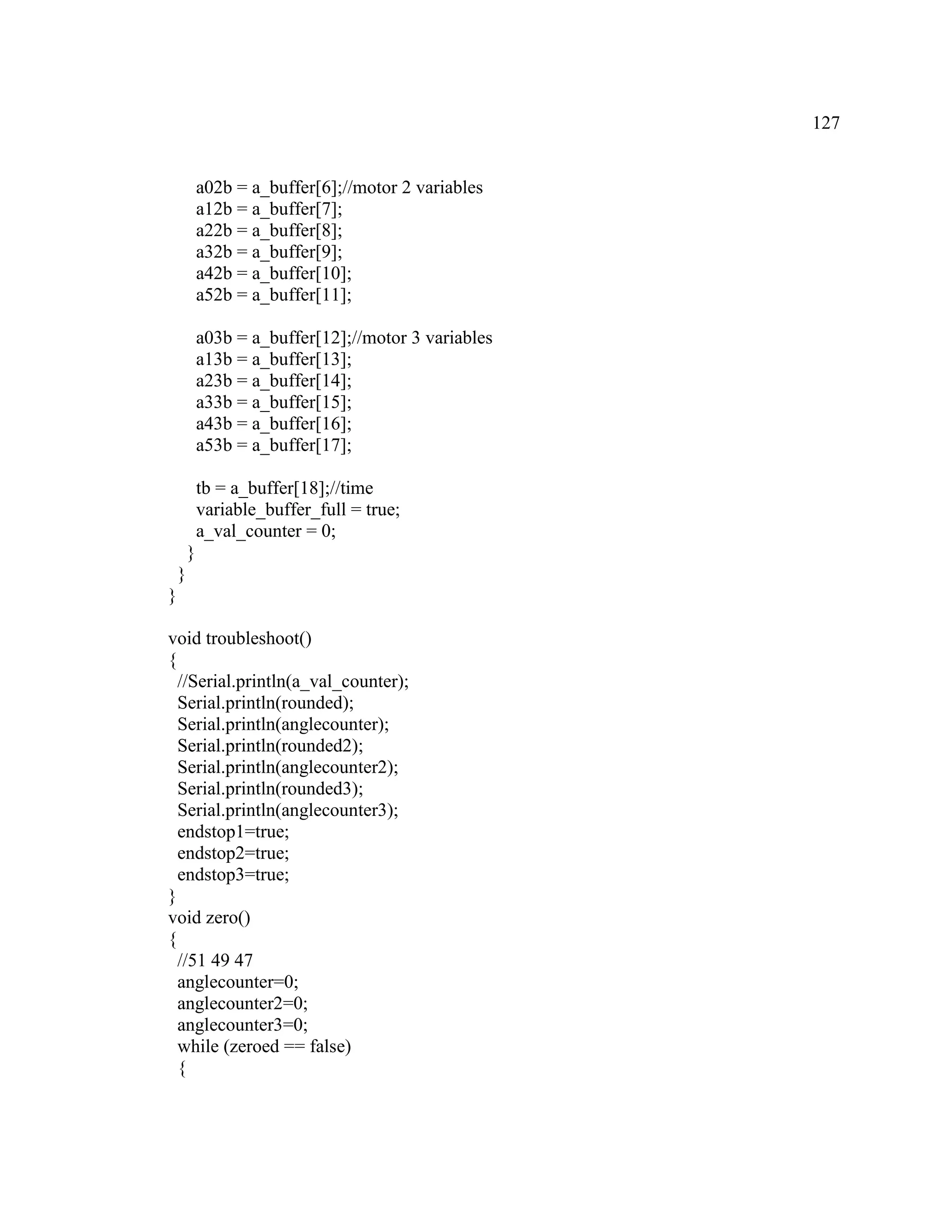 127
a02b = a_buffer[6];//motor 2 variables
a12b = a_buffer[7];
a22b = a_buffer[8];
a32b = a_buffer[9];
a42b = a_buffer[10];
a52b = a_buffer[11];
a03b = a_buffer[12];//motor 3 variables
a13b = a_buffer[13];
a23b = a_buffer[14];
a33b = a_buffer[15];
a43b = a_buffer[16];
a53b = a_buffer[17];
tb = a_buffer[18];//time
variable_buffer_full = true;
a_val_counter = 0;
}
}
}
void troubleshoot()
{
//Serial.println(a_val_counter);
Serial.println(rounded);
Serial.println(anglecounter);
Serial.println(rounded2);
Serial.println(anglecounter2);
Serial.println(rounded3);
Serial.println(anglecounter3);
endstop1=true;
endstop2=true;
endstop3=true;
}
void zero()
{
//51 49 47
anglecounter=0;
anglecounter2=0;
anglecounter3=0;
while (zeroed == false)
{
 