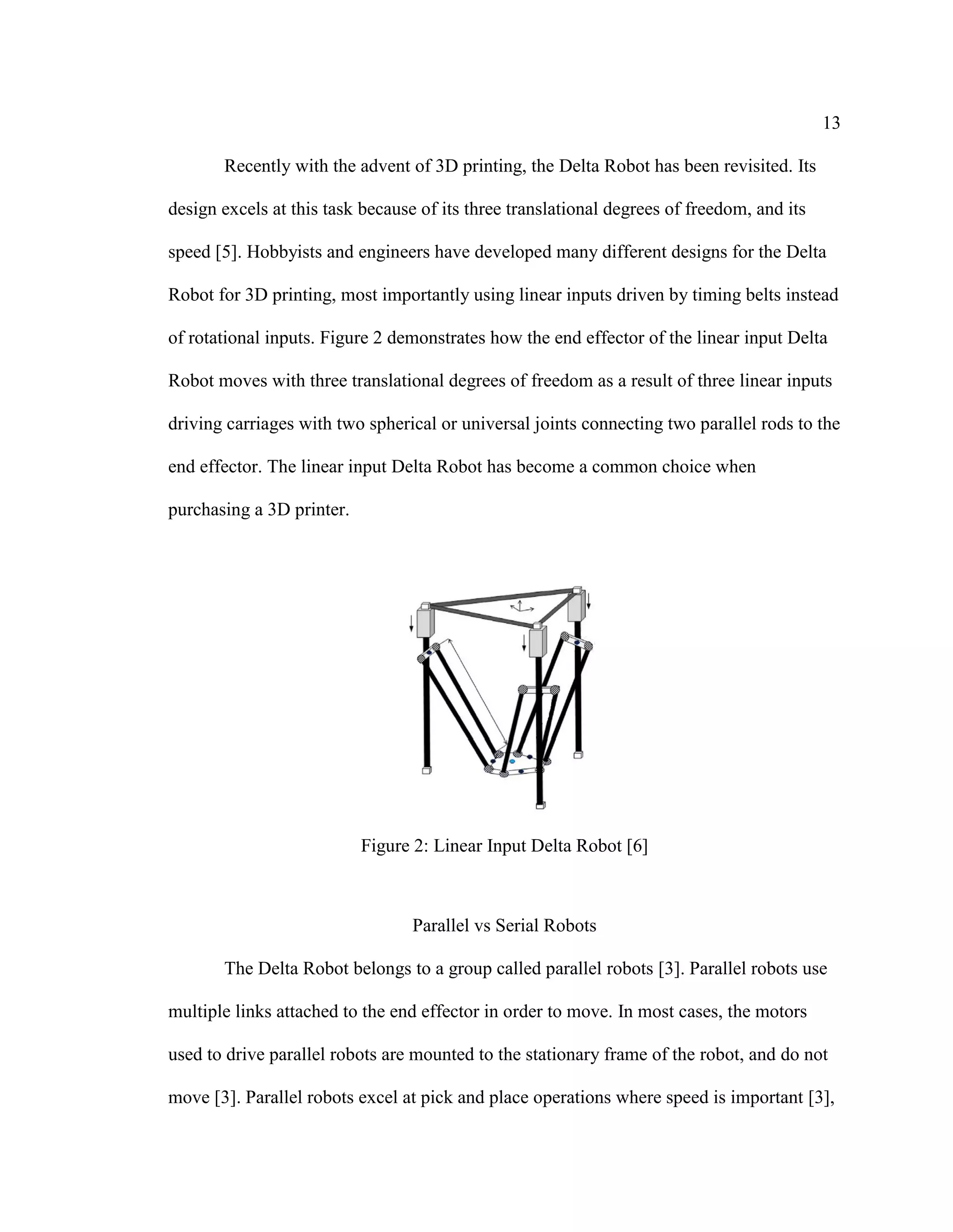 13
Recently with the advent of 3D printing, the Delta Robot has been revisited. Its
design excels at this task because of its three translational degrees of freedom, and its
speed [5]. Hobbyists and engineers have developed many different designs for the Delta
Robot for 3D printing, most importantly using linear inputs driven by timing belts instead
of rotational inputs. Figure 2 demonstrates how the end effector of the linear input Delta
Robot moves with three translational degrees of freedom as a result of three linear inputs
driving carriages with two spherical or universal joints connecting two parallel rods to the
end effector. The linear input Delta Robot has become a common choice when
purchasing a 3D printer.
Figure 2: Linear Input Delta Robot [6]
Parallel vs Serial Robots
The Delta Robot belongs to a group called parallel robots [3]. Parallel robots use
multiple links attached to the end effector in order to move. In most cases, the motors
used to drive parallel robots are mounted to the stationary frame of the robot, and do not
move [3]. Parallel robots excel at pick and place operations where speed is important [3],
 