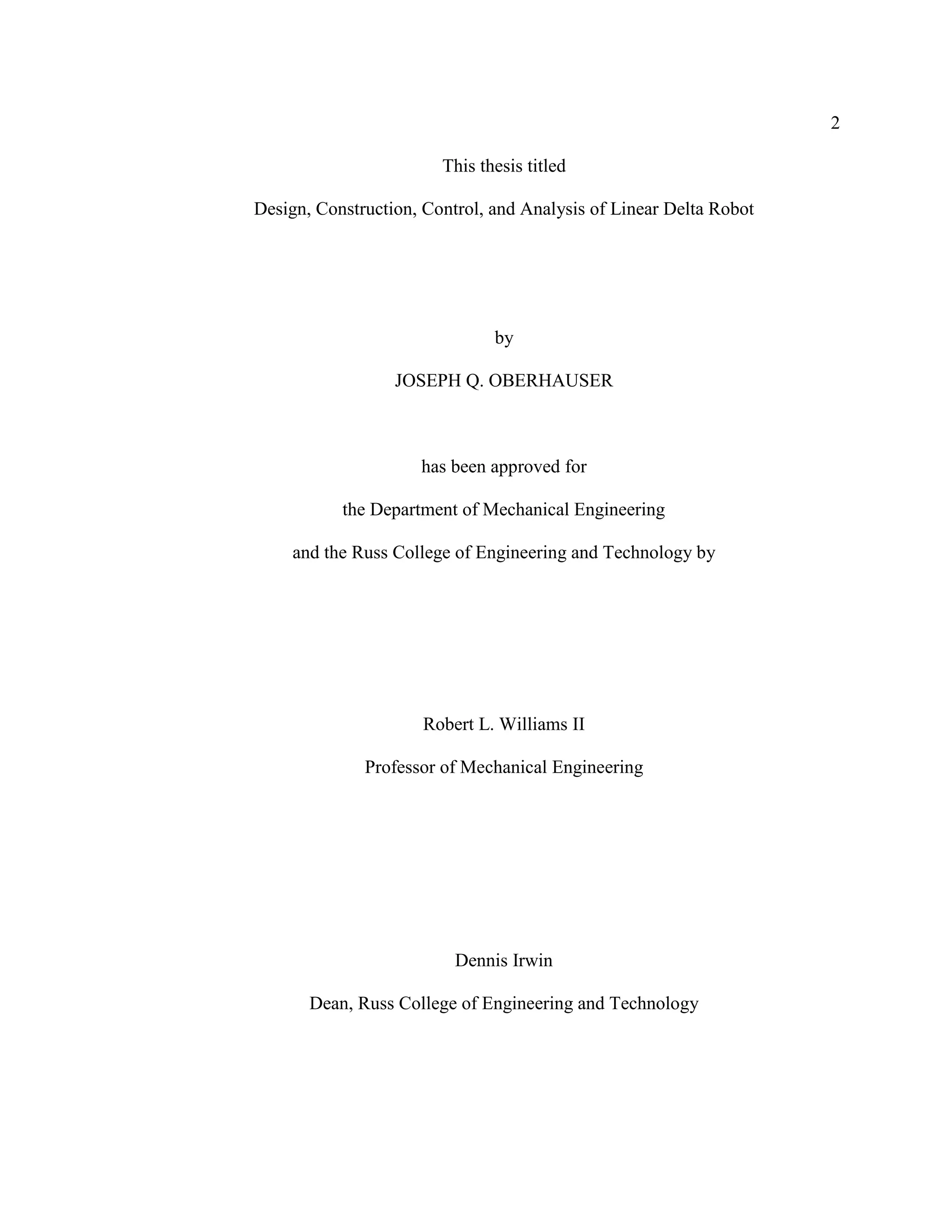 2
This thesis titled
Design, Construction, Control, and Analysis of Linear Delta Robot
by
JOSEPH Q. OBERHAUSER
has been approved for
the Department of Mechanical Engineering
and the Russ College of Engineering and Technology by
Robert L. Williams II
Professor of Mechanical Engineering
Dennis Irwin
Dean, Russ College of Engineering and Technology
 