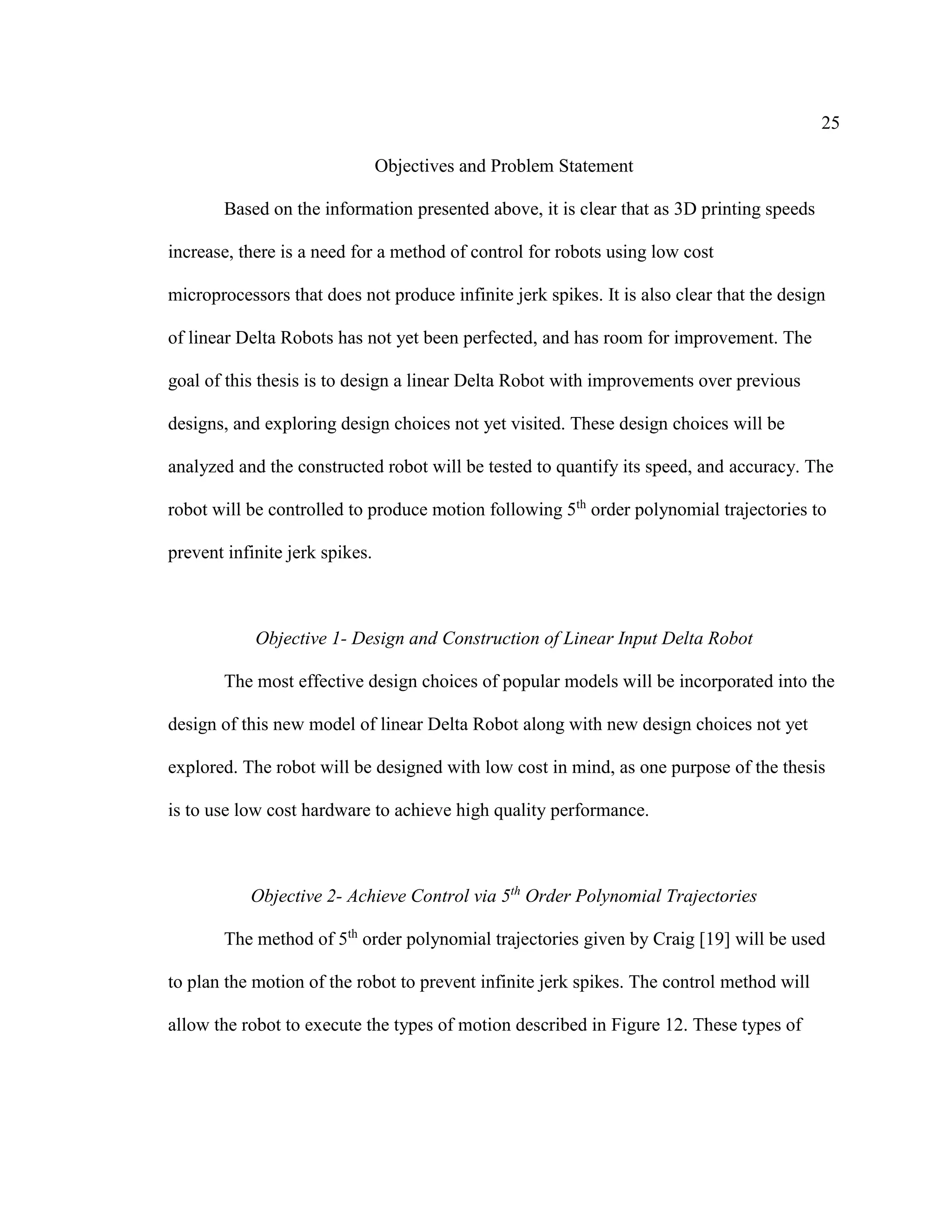 25
Objectives and Problem Statement
Based on the information presented above, it is clear that as 3D printing speeds
increase, there is a need for a method of control for robots using low cost
microprocessors that does not produce infinite jerk spikes. It is also clear that the design
of linear Delta Robots has not yet been perfected, and has room for improvement. The
goal of this thesis is to design a linear Delta Robot with improvements over previous
designs, and exploring design choices not yet visited. These design choices will be
analyzed and the constructed robot will be tested to quantify its speed, and accuracy. The
robot will be controlled to produce motion following 5th
order polynomial trajectories to
prevent infinite jerk spikes.
Objective 1- Design and Construction of Linear Input Delta Robot
The most effective design choices of popular models will be incorporated into the
design of this new model of linear Delta Robot along with new design choices not yet
explored. The robot will be designed with low cost in mind, as one purpose of the thesis
is to use low cost hardware to achieve high quality performance.
Objective 2- Achieve Control via 5th
Order Polynomial Trajectories
The method of 5th
order polynomial trajectories given by Craig [19] will be used
to plan the motion of the robot to prevent infinite jerk spikes. The control method will
allow the robot to execute the types of motion described in Figure 12. These types of
 
