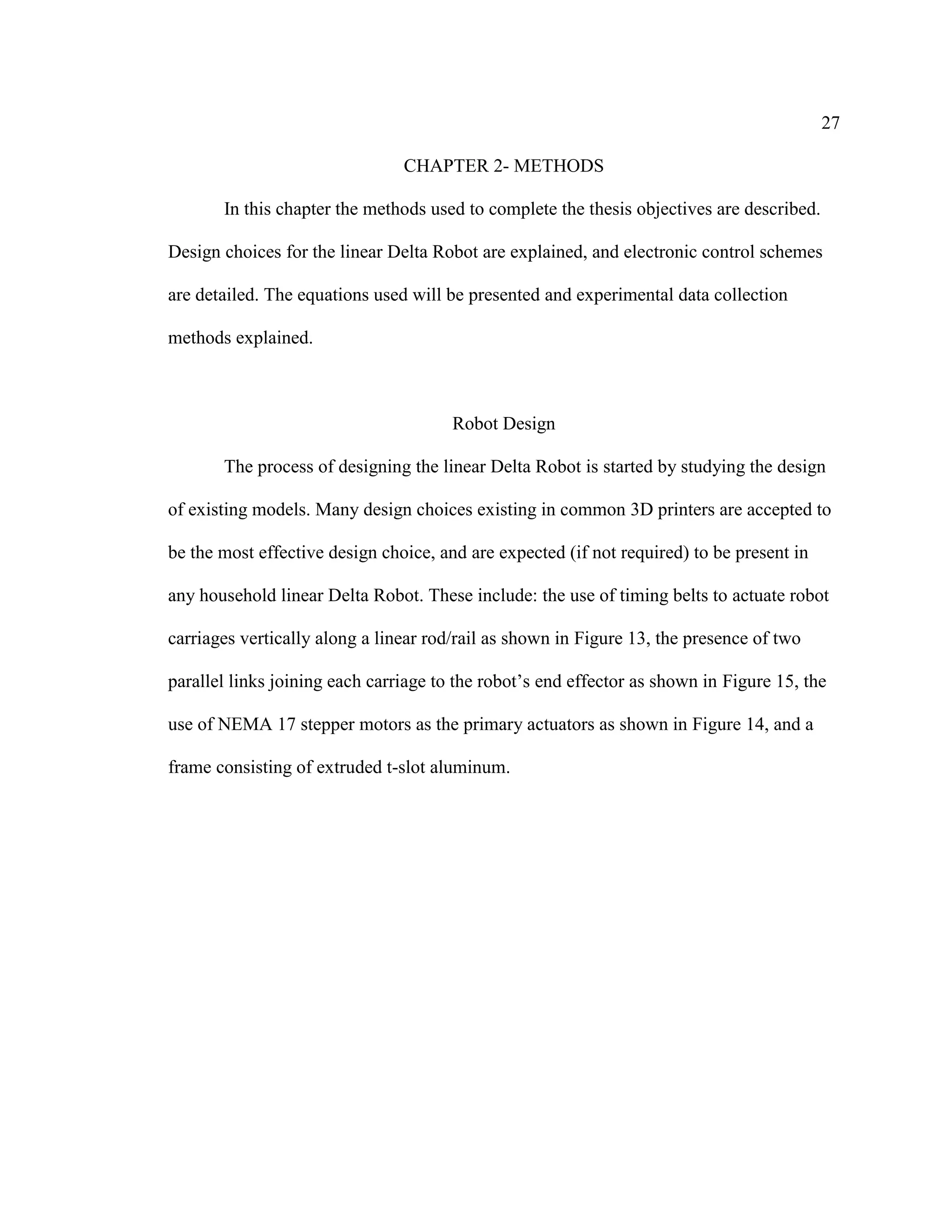 27
CHAPTER 2- METHODS
In this chapter the methods used to complete the thesis objectives are described.
Design choices for the linear Delta Robot are explained, and electronic control schemes
are detailed. The equations used will be presented and experimental data collection
methods explained.
Robot Design
The process of designing the linear Delta Robot is started by studying the design
of existing models. Many design choices existing in common 3D printers are accepted to
be the most effective design choice, and are expected (if not required) to be present in
any household linear Delta Robot. These include: the use of timing belts to actuate robot
carriages vertically along a linear rod/rail as shown in Figure 13, the presence of two
parallel links joining each carriage to the robot’s end effector as shown in Figure 15, the
use of NEMA 17 stepper motors as the primary actuators as shown in Figure 14, and a
frame consisting of extruded t-slot aluminum.
 