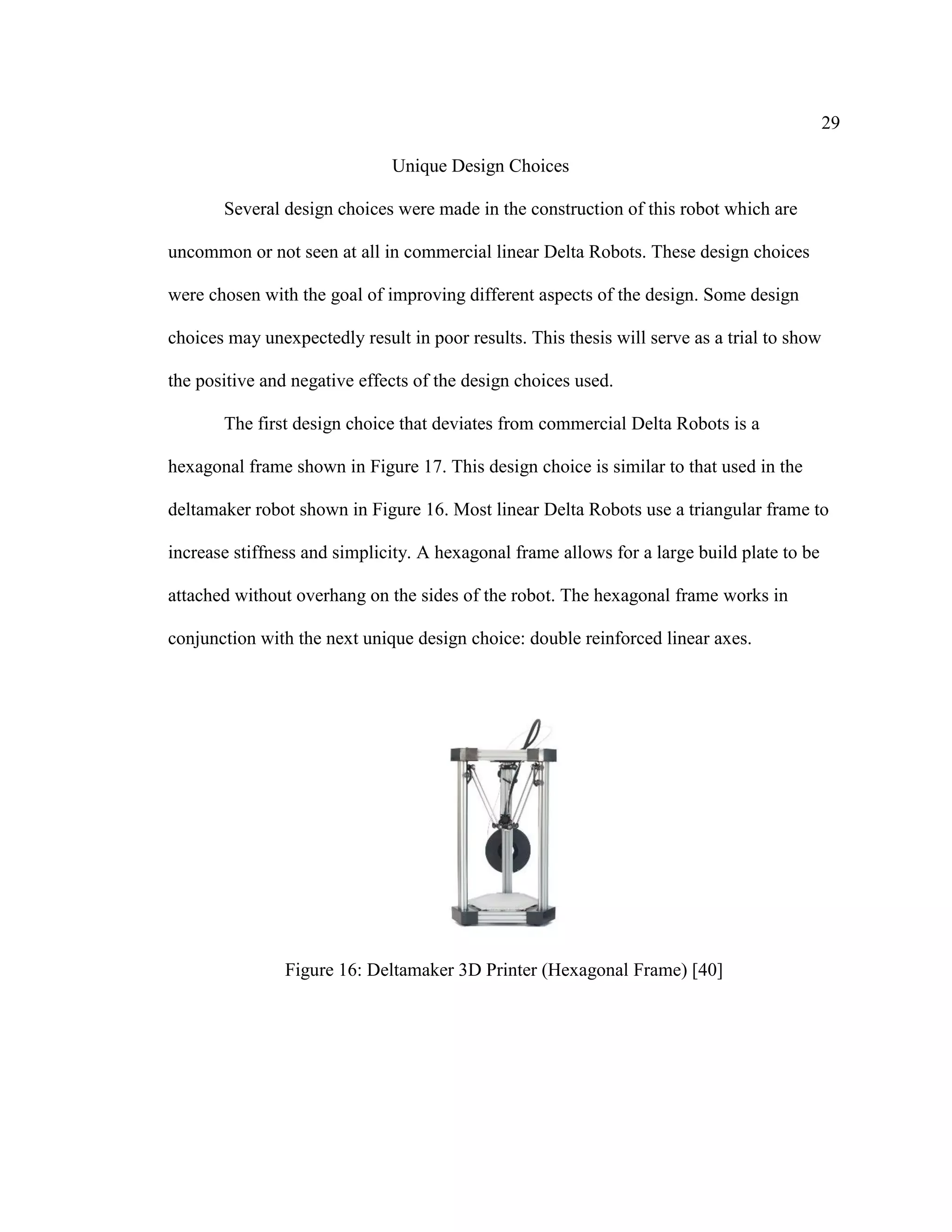 29
Unique Design Choices
Several design choices were made in the construction of this robot which are
uncommon or not seen at all in commercial linear Delta Robots. These design choices
were chosen with the goal of improving different aspects of the design. Some design
choices may unexpectedly result in poor results. This thesis will serve as a trial to show
the positive and negative effects of the design choices used.
The first design choice that deviates from commercial Delta Robots is a
hexagonal frame shown in Figure 17. This design choice is similar to that used in the
deltamaker robot shown in Figure 16. Most linear Delta Robots use a triangular frame to
increase stiffness and simplicity. A hexagonal frame allows for a large build plate to be
attached without overhang on the sides of the robot. The hexagonal frame works in
conjunction with the next unique design choice: double reinforced linear axes.
Figure 16: Deltamaker 3D Printer (Hexagonal Frame) [40]
 