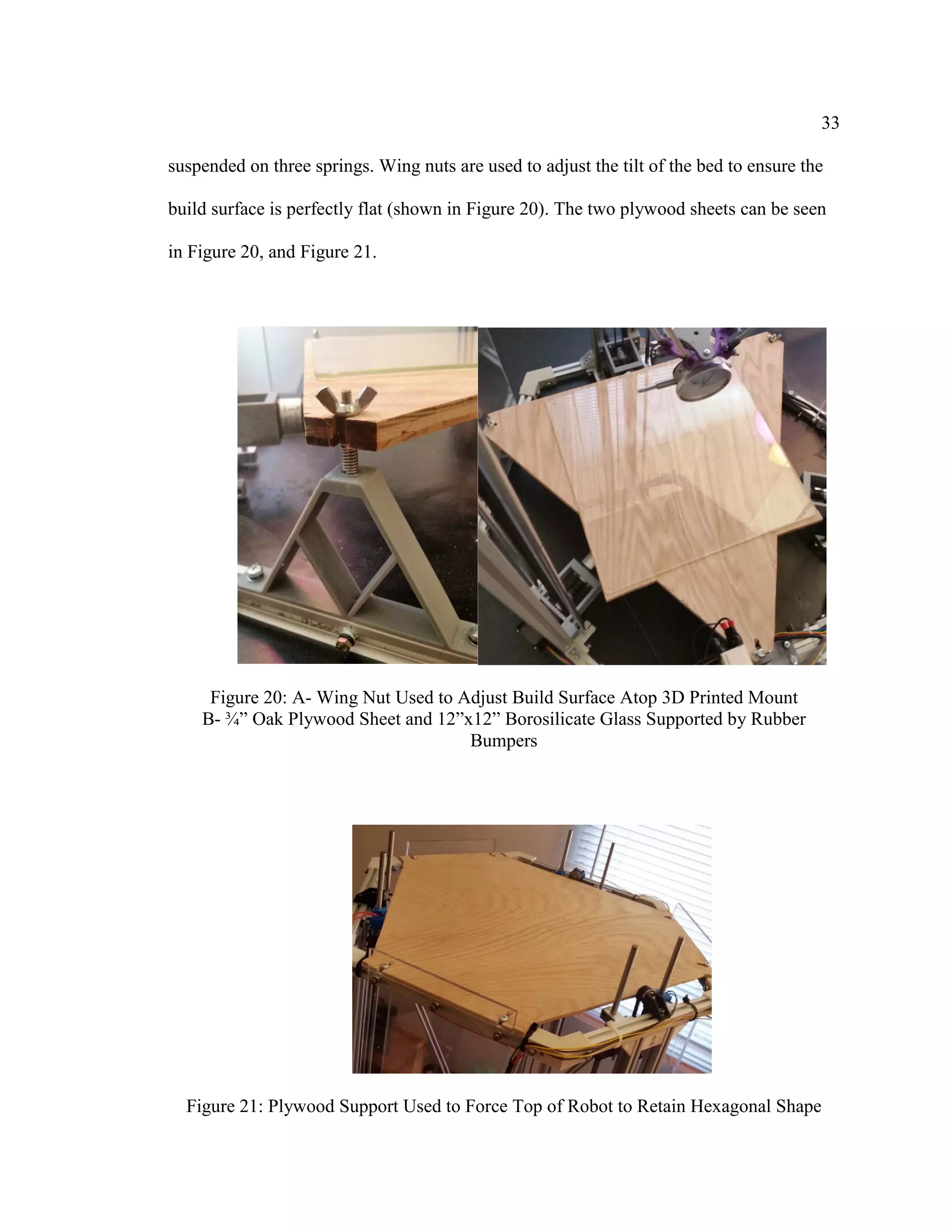 33
suspended on three springs. Wing nuts are used to adjust the tilt of the bed to ensure the
build surface is perfectly flat (shown in Figure 20). The two plywood sheets can be seen
in Figure 20, and Figure 21.
Figure 20: A- Wing Nut Used to Adjust Build Surface Atop 3D Printed Mount
B- ¾” Oak Plywood Sheet and 12”x12” Borosilicate Glass Supported by Rubber
Bumpers
Figure 21: Plywood Support Used to Force Top of Robot to Retain Hexagonal Shape
 