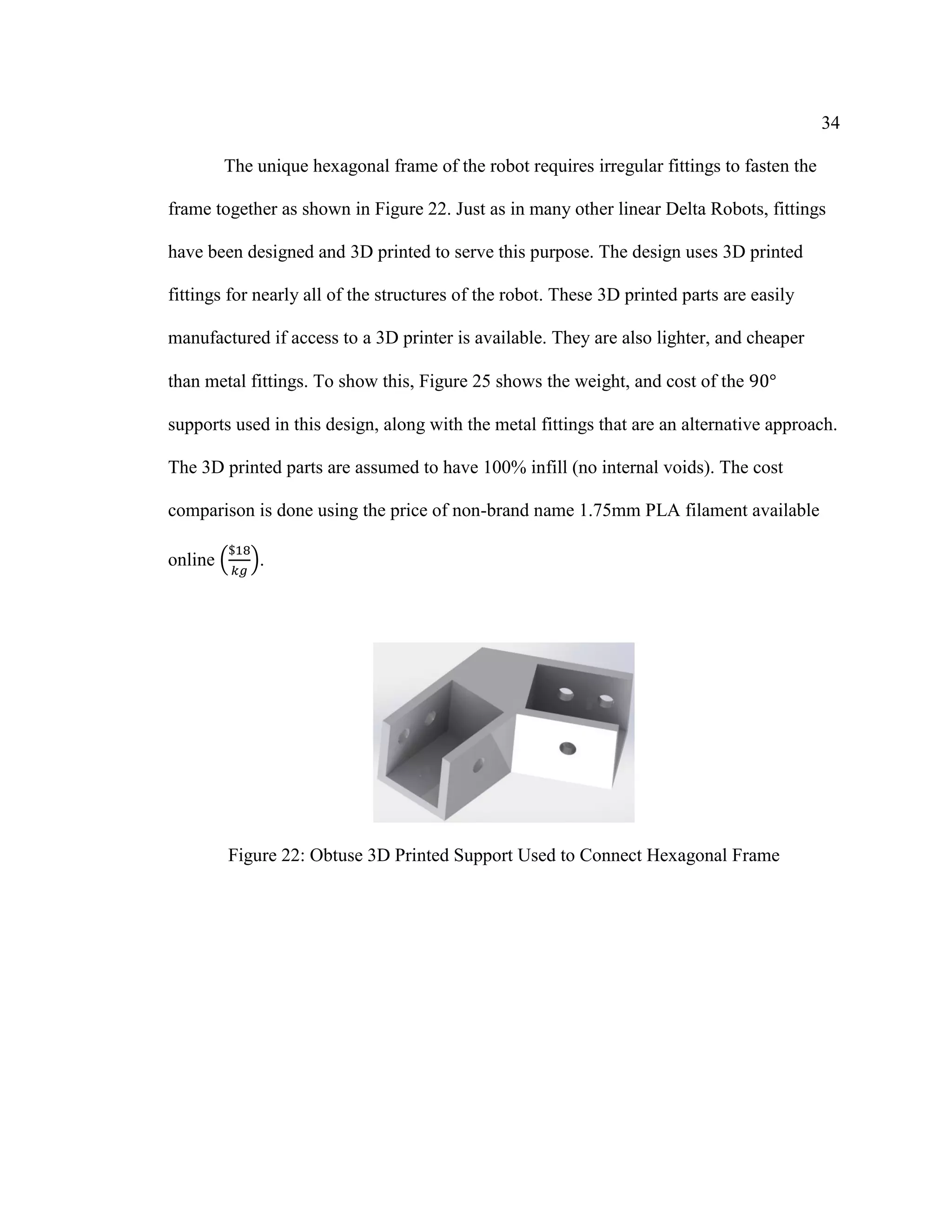 34
The unique hexagonal frame of the robot requires irregular fittings to fasten the
frame together as shown in Figure 22. Just as in many other linear Delta Robots, fittings
have been designed and 3D printed to serve this purpose. The design uses 3D printed
fittings for nearly all of the structures of the robot. These 3D printed parts are easily
manufactured if access to a 3D printer is available. They are also lighter, and cheaper
than metal fittings. To show this, Figure 25 shows the weight, and cost of the 90°
supports used in this design, along with the metal fittings that are an alternative approach.
The 3D printed parts are assumed to have 100% infill (no internal voids). The cost
comparison is done using the price of non-brand name 1.75mm PLA filament available
online (
$18
𝑘𝑔
).
Figure 22: Obtuse 3D Printed Support Used to Connect Hexagonal Frame
 