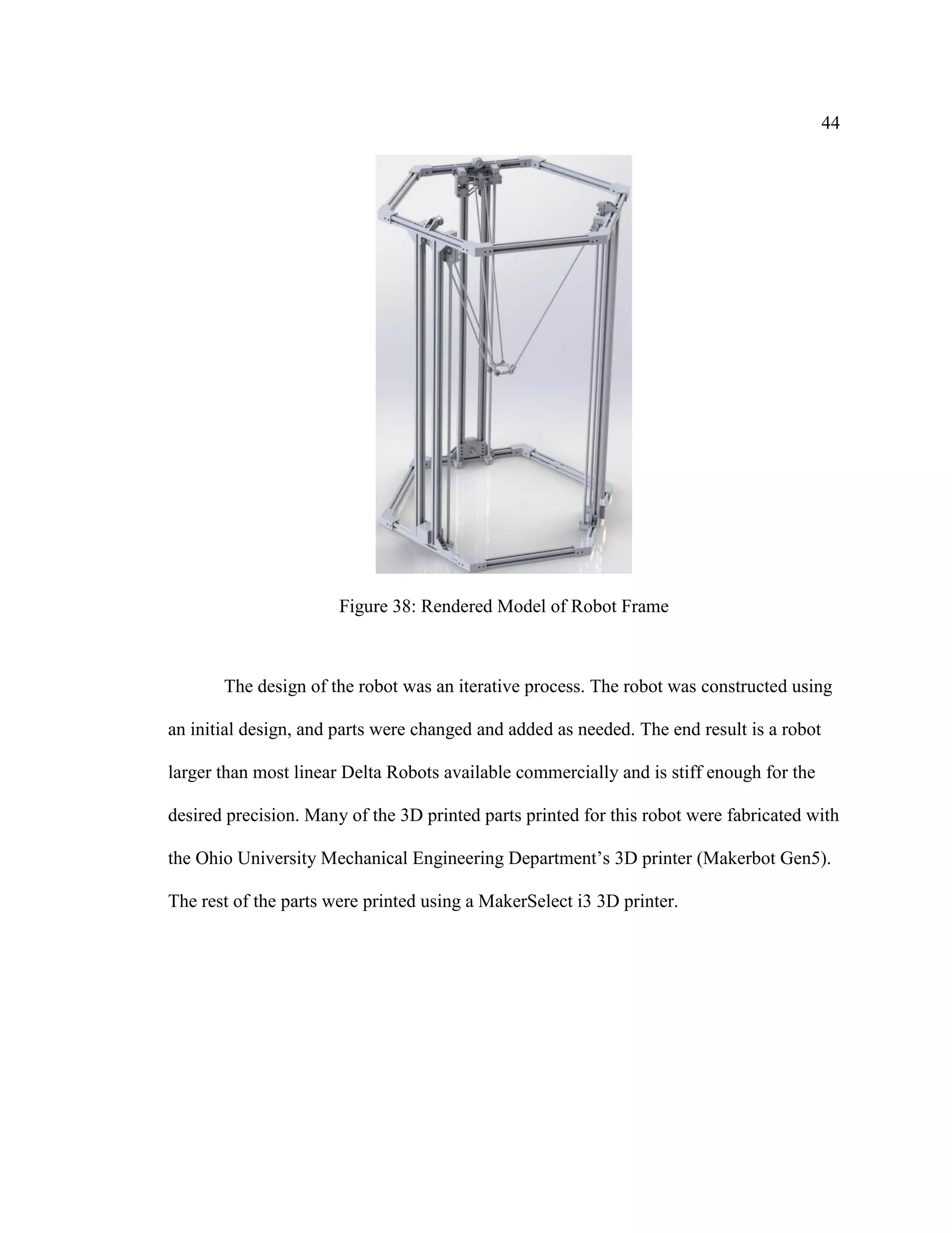 44
Figure 38: Rendered Model of Robot Frame
The design of the robot was an iterative process. The robot was constructed using
an initial design, and parts were changed and added as needed. The end result is a robot
larger than most linear Delta Robots available commercially and is stiff enough for the
desired precision. Many of the 3D printed parts printed for this robot were fabricated with
the Ohio University Mechanical Engineering Department’s 3D printer (Makerbot Gen5).
The rest of the parts were printed using a MakerSelect i3 3D printer.
 