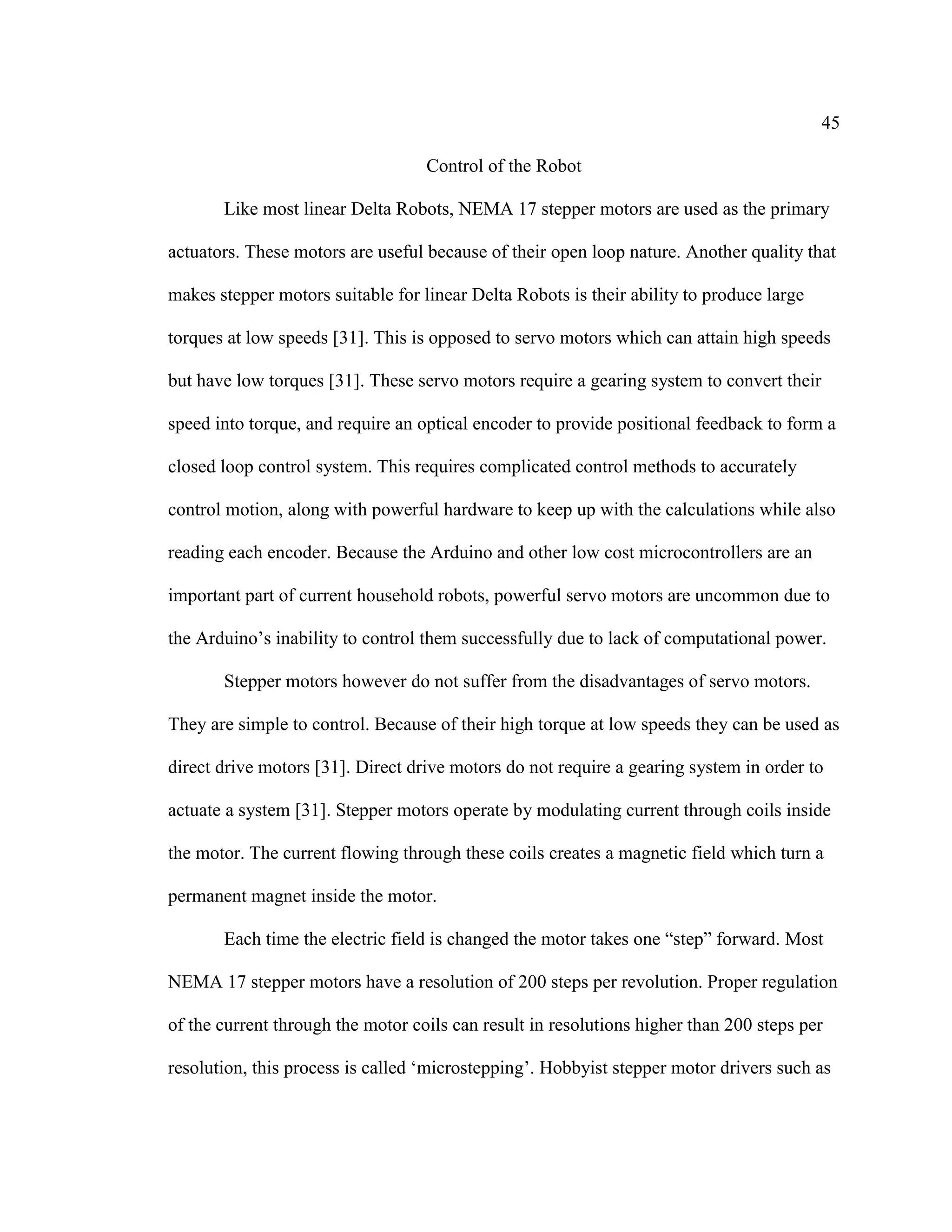 45
Control of the Robot
Like most linear Delta Robots, NEMA 17 stepper motors are used as the primary
actuators. These motors are useful because of their open loop nature. Another quality that
makes stepper motors suitable for linear Delta Robots is their ability to produce large
torques at low speeds [31]. This is opposed to servo motors which can attain high speeds
but have low torques [31]. These servo motors require a gearing system to convert their
speed into torque, and require an optical encoder to provide positional feedback to form a
closed loop control system. This requires complicated control methods to accurately
control motion, along with powerful hardware to keep up with the calculations while also
reading each encoder. Because the Arduino and other low cost microcontrollers are an
important part of current household robots, powerful servo motors are uncommon due to
the Arduino’s inability to control them successfully due to lack of computational power.
Stepper motors however do not suffer from the disadvantages of servo motors.
They are simple to control. Because of their high torque at low speeds they can be used as
direct drive motors [31]. Direct drive motors do not require a gearing system in order to
actuate a system [31]. Stepper motors operate by modulating current through coils inside
the motor. The current flowing through these coils creates a magnetic field which turn a
permanent magnet inside the motor.
Each time the electric field is changed the motor takes one “step” forward. Most
NEMA 17 stepper motors have a resolution of 200 steps per revolution. Proper regulation
of the current through the motor coils can result in resolutions higher than 200 steps per
resolution, this process is called ‘microstepping’. Hobbyist stepper motor drivers such as
 