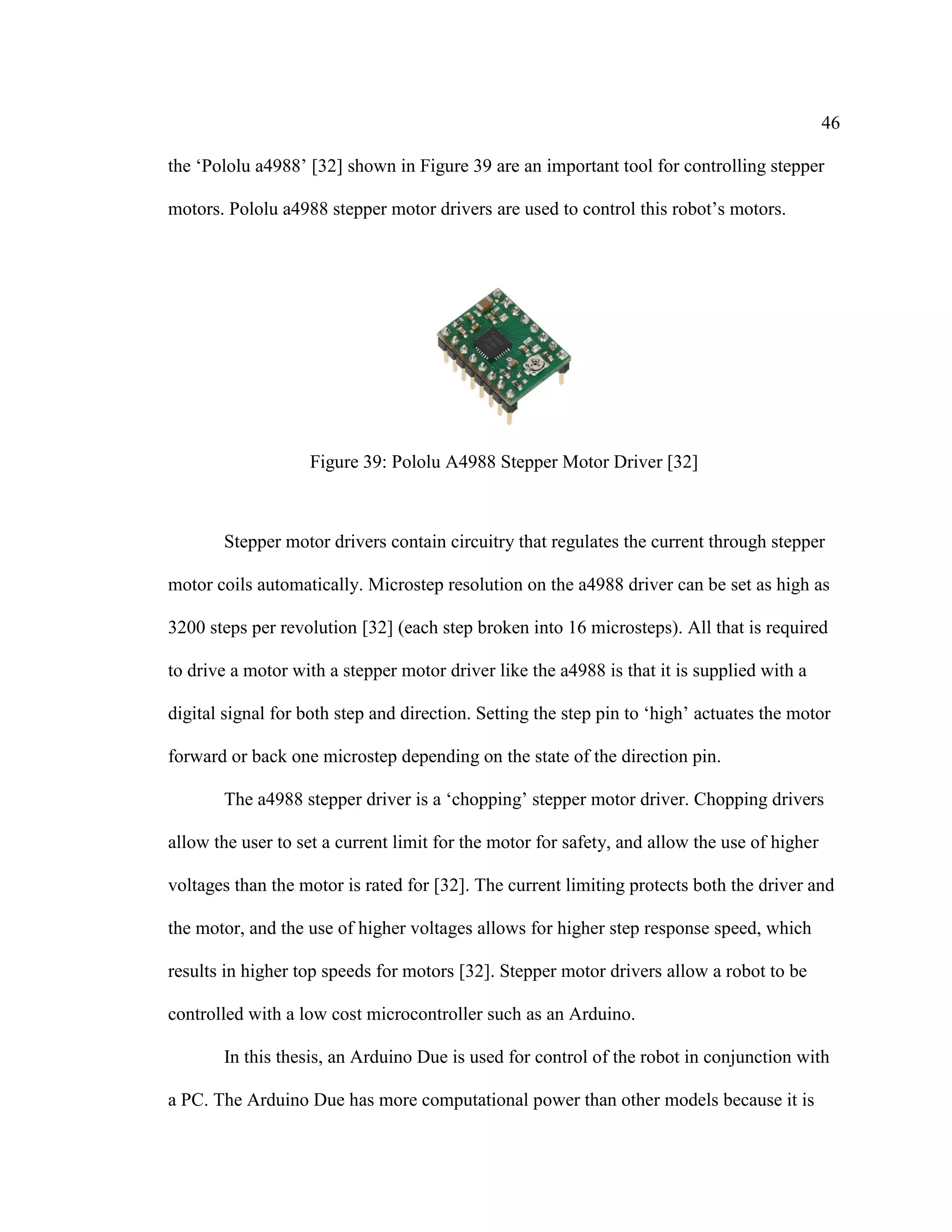 46
the ‘Pololu a4988’ [32] shown in Figure 39 are an important tool for controlling stepper
motors. Pololu a4988 stepper motor drivers are used to control this robot’s motors.
Figure 39: Pololu A4988 Stepper Motor Driver [32]
Stepper motor drivers contain circuitry that regulates the current through stepper
motor coils automatically. Microstep resolution on the a4988 driver can be set as high as
3200 steps per revolution [32] (each step broken into 16 microsteps). All that is required
to drive a motor with a stepper motor driver like the a4988 is that it is supplied with a
digital signal for both step and direction. Setting the step pin to ‘high’ actuates the motor
forward or back one microstep depending on the state of the direction pin.
The a4988 stepper driver is a ‘chopping’ stepper motor driver. Chopping drivers
allow the user to set a current limit for the motor for safety, and allow the use of higher
voltages than the motor is rated for [32]. The current limiting protects both the driver and
the motor, and the use of higher voltages allows for higher step response speed, which
results in higher top speeds for motors [32]. Stepper motor drivers allow a robot to be
controlled with a low cost microcontroller such as an Arduino.
In this thesis, an Arduino Due is used for control of the robot in conjunction with
a PC. The Arduino Due has more computational power than other models because it is
 