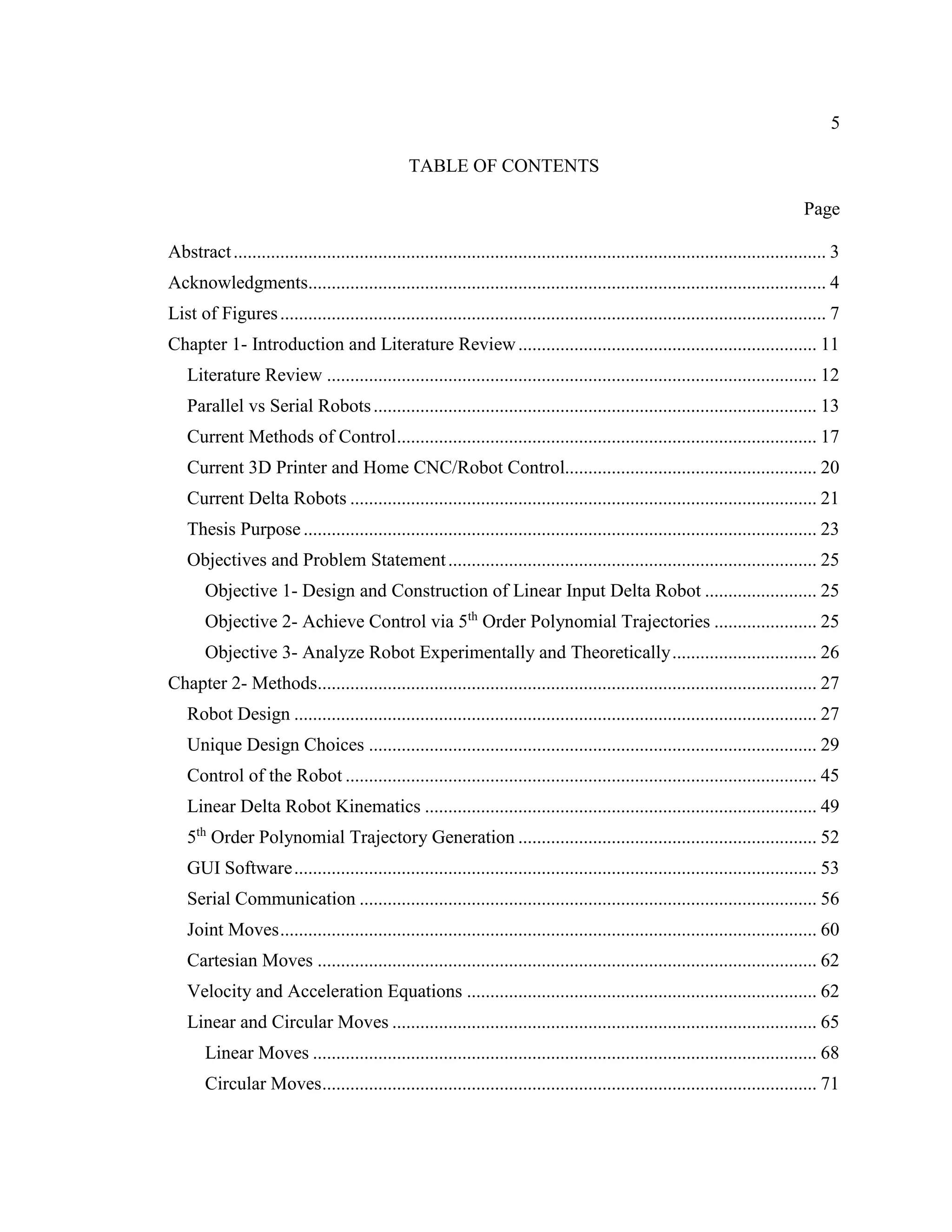 5
TABLE OF CONTENTS
Page
Abstract............................................................................................................................... 3
Acknowledgments............................................................................................................... 4
List of Figures..................................................................................................................... 7
Chapter 1- Introduction and Literature Review................................................................ 11
Literature Review ......................................................................................................... 12
Parallel vs Serial Robots............................................................................................... 13
Current Methods of Control.......................................................................................... 17
Current 3D Printer and Home CNC/Robot Control...................................................... 20
Current Delta Robots .................................................................................................... 21
Thesis Purpose.............................................................................................................. 23
Objectives and Problem Statement............................................................................... 25
Objective 1- Design and Construction of Linear Input Delta Robot ........................ 25
Objective 2- Achieve Control via 5th
Order Polynomial Trajectories ...................... 25
Objective 3- Analyze Robot Experimentally and Theoretically............................... 26
Chapter 2- Methods........................................................................................................... 27
Robot Design ................................................................................................................ 27
Unique Design Choices ................................................................................................ 29
Control of the Robot ..................................................................................................... 45
Linear Delta Robot Kinematics .................................................................................... 49
5th
Order Polynomial Trajectory Generation ................................................................ 52
GUI Software................................................................................................................ 53
Serial Communication .................................................................................................. 56
Joint Moves................................................................................................................... 60
Cartesian Moves ........................................................................................................... 62
Velocity and Acceleration Equations ........................................................................... 62
Linear and Circular Moves ........................................................................................... 65
Linear Moves ............................................................................................................ 68
Circular Moves.......................................................................................................... 71
 