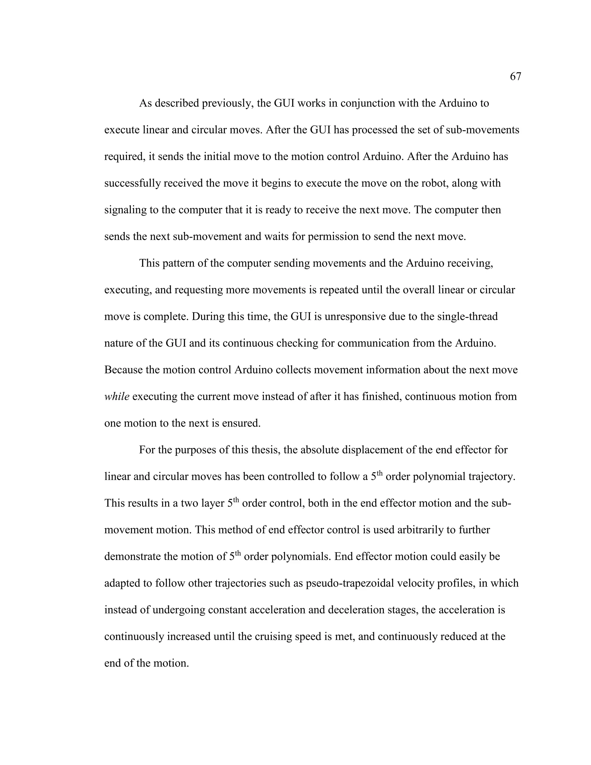 67
As described previously, the GUI works in conjunction with the Arduino to
execute linear and circular moves. After the GUI has processed the set of sub-movements
required, it sends the initial move to the motion control Arduino. After the Arduino has
successfully received the move it begins to execute the move on the robot, along with
signaling to the computer that it is ready to receive the next move. The computer then
sends the next sub-movement and waits for permission to send the next move.
This pattern of the computer sending movements and the Arduino receiving,
executing, and requesting more movements is repeated until the overall linear or circular
move is complete. During this time, the GUI is unresponsive due to the single-thread
nature of the GUI and its continuous checking for communication from the Arduino.
Because the motion control Arduino collects movement information about the next move
while executing the current move instead of after it has finished, continuous motion from
one motion to the next is ensured.
For the purposes of this thesis, the absolute displacement of the end effector for
linear and circular moves has been controlled to follow a 5th
order polynomial trajectory.
This results in a two layer 5th
order control, both in the end effector motion and the sub-
movement motion. This method of end effector control is used arbitrarily to further
demonstrate the motion of 5th
order polynomials. End effector motion could easily be
adapted to follow other trajectories such as pseudo-trapezoidal velocity profiles, in which
instead of undergoing constant acceleration and deceleration stages, the acceleration is
continuously increased until the cruising speed is met, and continuously reduced at the
end of the motion.
 