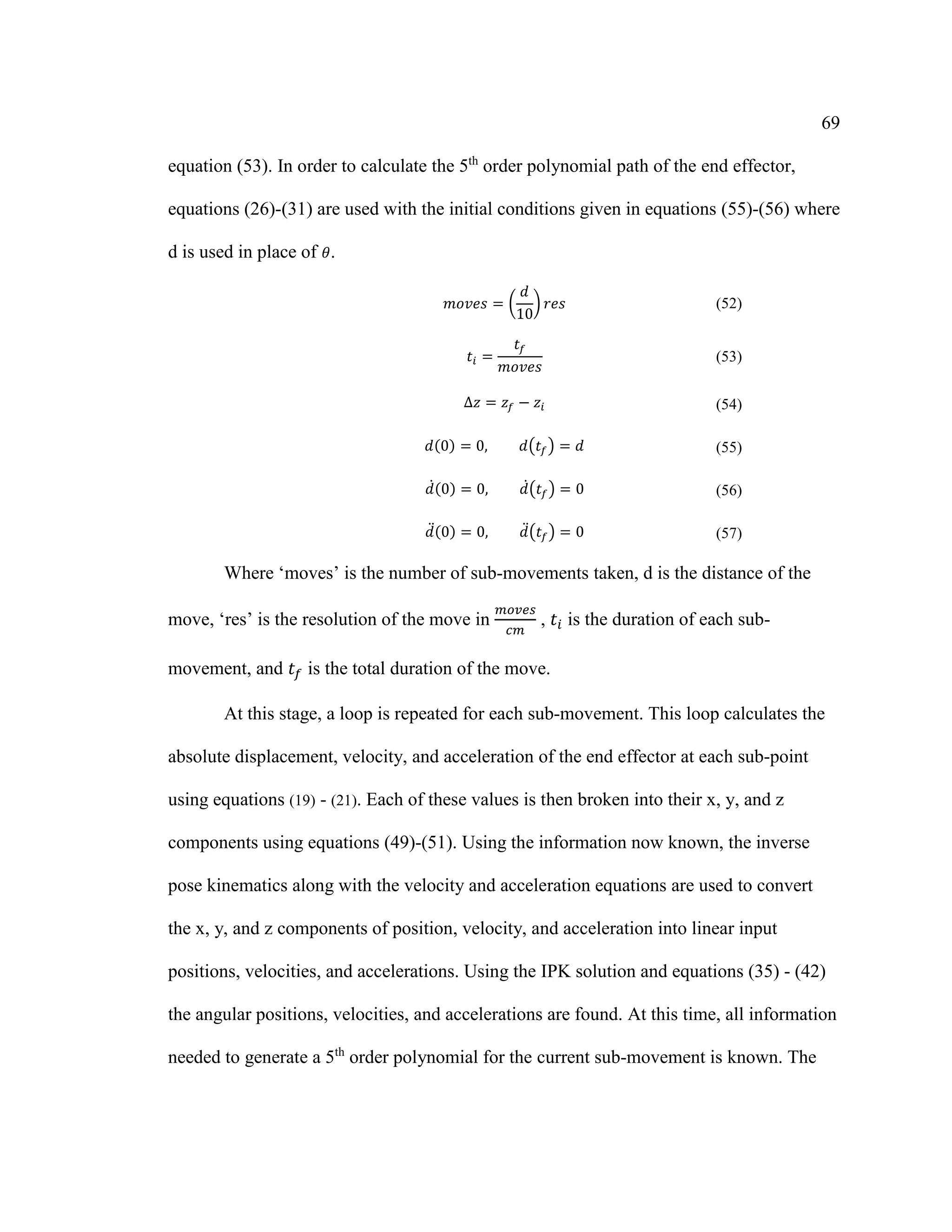 69
equation (53). In order to calculate the 5th
order polynomial path of the end effector,
equations (26)-(31) are used with the initial conditions given in equations (55)-(56) where
d is used in place of 𝜃.
𝑚𝑜𝑣𝑒𝑠 = (
𝑑
10
) 𝑟𝑒𝑠 (52)
𝑡𝑖 =
𝑡𝑓
𝑚𝑜𝑣𝑒𝑠
(53)
∆𝑧 = 𝑧𝑓 − 𝑧𝑖 (54)
𝑑(0) = 0, 𝑑(𝑡𝑓) = 𝑑 (55)
𝑑̇(0) = 0, 𝑑̇(𝑡𝑓) = 0 (56)
𝑑̈(0) = 0, 𝑑̈(𝑡𝑓) = 0 (57)
Where ‘moves’ is the number of sub-movements taken, d is the distance of the
move, ‘res’ is the resolution of the move in
𝑚𝑜𝑣𝑒𝑠
𝑐𝑚
, 𝑡𝑖 is the duration of each sub-
movement, and 𝑡𝑓 is the total duration of the move.
At this stage, a loop is repeated for each sub-movement. This loop calculates the
absolute displacement, velocity, and acceleration of the end effector at each sub-point
using equations (19) - (21). Each of these values is then broken into their x, y, and z
components using equations (49)-(51). Using the information now known, the inverse
pose kinematics along with the velocity and acceleration equations are used to convert
the x, y, and z components of position, velocity, and acceleration into linear input
positions, velocities, and accelerations. Using the IPK solution and equations (35) - (42)
the angular positions, velocities, and accelerations are found. At this time, all information
needed to generate a 5th
order polynomial for the current sub-movement is known. The
 