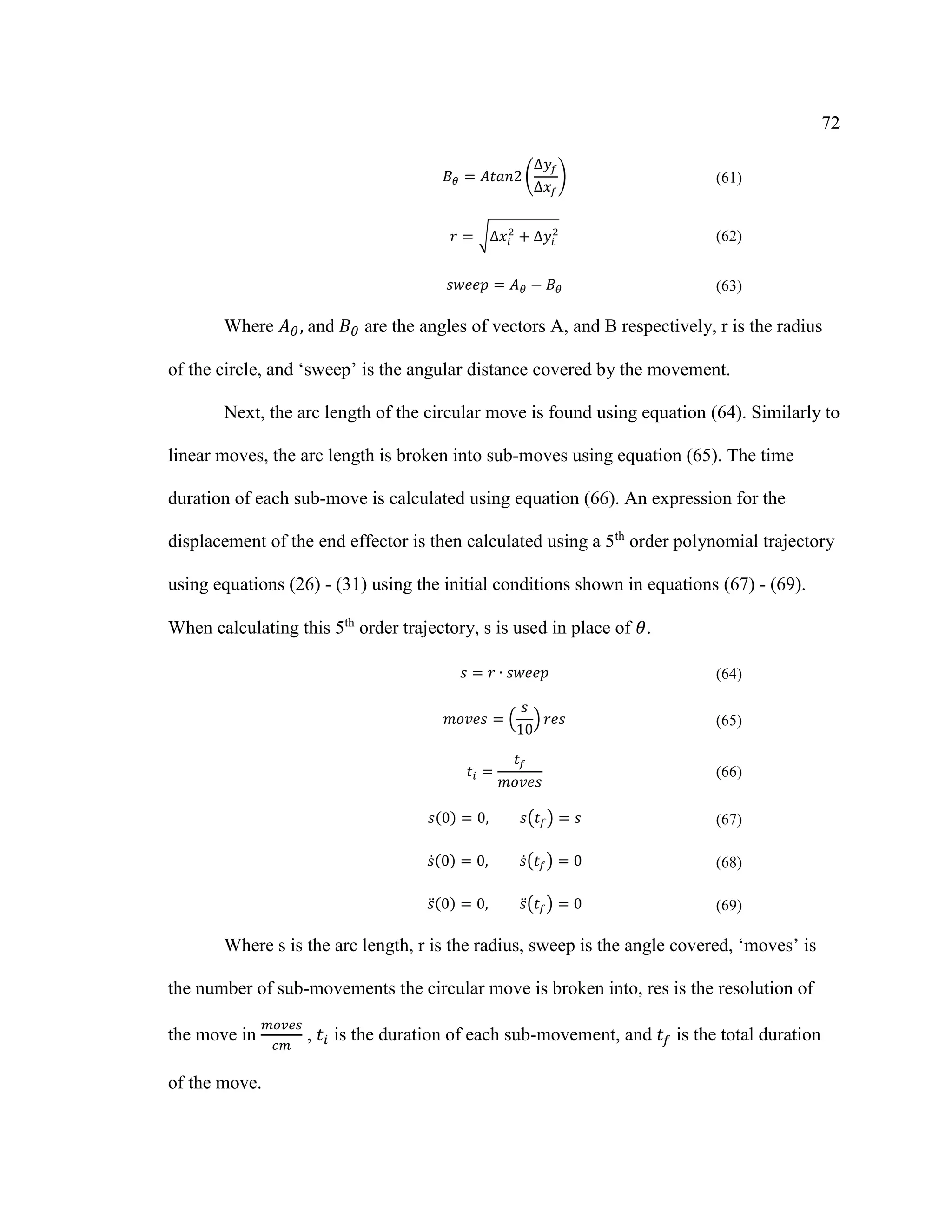 72
𝐵 𝜃 = 𝐴𝑡𝑎𝑛2 (
∆𝑦𝑓
∆𝑥𝑓
) (61)
𝑟 = √∆𝑥𝑖
2
+ ∆𝑦𝑖
2
(62)
𝑠𝑤𝑒𝑒𝑝 = 𝐴 𝜃 − 𝐵 𝜃 (63)
Where 𝐴 𝜃,⁡and⁡𝐵 𝜃 are the angles of vectors A, and B respectively, r is the radius
of the circle, and ‘sweep’ is the angular distance covered by the movement.
Next, the arc length of the circular move is found using equation (64). Similarly to
linear moves, the arc length is broken into sub-moves using equation (65). The time
duration of each sub-move is calculated using equation (66). An expression for the
displacement of the end effector is then calculated using a 5th
order polynomial trajectory
using equations (26) - (31) using the initial conditions shown in equations (67) - (69).
When calculating this 5th
order trajectory, s is used in place of 𝜃.
𝑠 = 𝑟 ∙ 𝑠𝑤𝑒𝑒𝑝 (64)
𝑚𝑜𝑣𝑒𝑠 = (
𝑠
10
) 𝑟𝑒𝑠 (65)
𝑡𝑖 =
𝑡𝑓
𝑚𝑜𝑣𝑒𝑠
(66)
𝑠(0) = 0, 𝑠(𝑡𝑓) = 𝑠 (67)
𝑠̇(0) = 0, 𝑠̇( 𝑡𝑓) = 0 (68)
𝑠̈(0) = 0, 𝑠̈( 𝑡𝑓) = 0 (69)
Where s is the arc length, r is the radius, sweep is the angle covered, ‘moves’ is
the number of sub-movements the circular move is broken into, res is the resolution of
the move in
𝑚𝑜𝑣𝑒𝑠
𝑐𝑚
, 𝑡𝑖 is the duration of each sub-movement, and 𝑡𝑓 is the total duration
of the move.
 