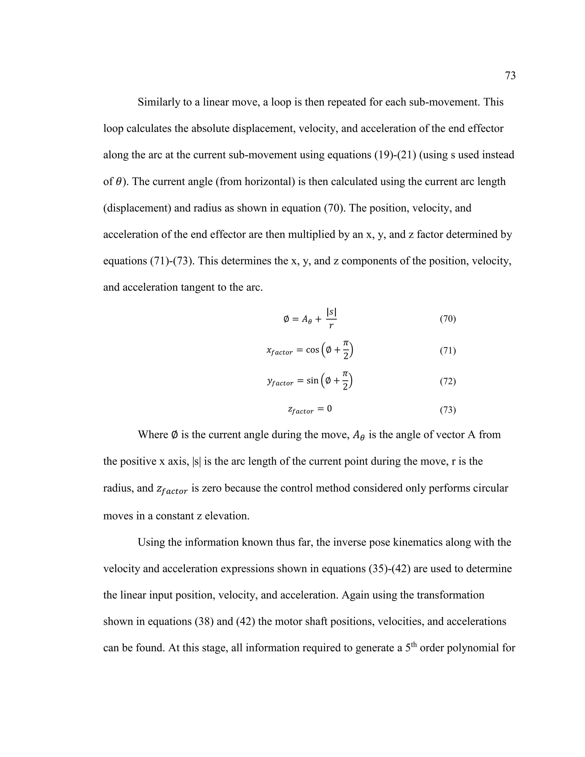 73
Similarly to a linear move, a loop is then repeated for each sub-movement. This
loop calculates the absolute displacement, velocity, and acceleration of the end effector
along the arc at the current sub-movement using equations (19)-(21) (using s used instead
of 𝜃). The current angle (from horizontal) is then calculated using the current arc length
(displacement) and radius as shown in equation (70). The position, velocity, and
acceleration of the end effector are then multiplied by an x, y, and z factor determined by
equations (71)-(73). This determines the x, y, and z components of the position, velocity,
and acceleration tangent to the arc.
∅ = 𝐴 𝜃 +⁡
|𝑠|
𝑟
(70)
𝑥𝑓𝑎𝑐𝑡𝑜𝑟 = cos (∅ +
𝜋
2
) (71)
𝑦𝑓𝑎𝑐𝑡𝑜𝑟 = sin (∅ +
𝜋
2
) (72)
𝑧𝑓𝑎𝑐𝑡𝑜𝑟 = 0 (73)
Where ∅ is the current angle during the move, 𝐴 𝜃 is the angle of vector A from
the positive x axis, |s| is the arc length of the current point during the move, r is the
radius, and 𝑧𝑓𝑎𝑐𝑡𝑜𝑟 is zero because the control method considered only performs circular
moves in a constant z elevation.
Using the information known thus far, the inverse pose kinematics along with the
velocity and acceleration expressions shown in equations (35)-(42) are used to determine
the linear input position, velocity, and acceleration. Again using the transformation
shown in equations (38) and (42) the motor shaft positions, velocities, and accelerations
can be found. At this stage, all information required to generate a 5th
order polynomial for
 
