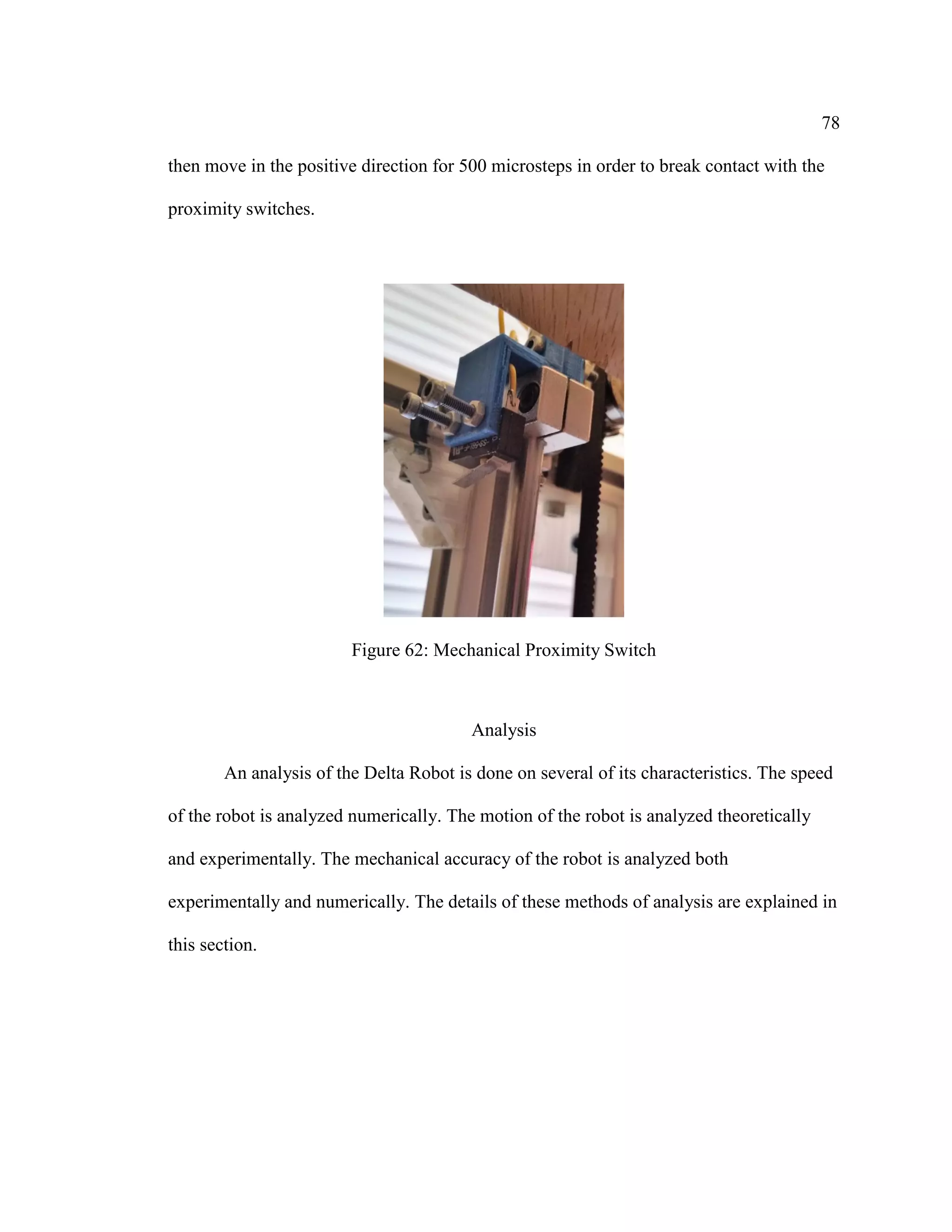 78
then move in the positive direction for 500 microsteps in order to break contact with the
proximity switches.
Figure 62: Mechanical Proximity Switch
Analysis
An analysis of the Delta Robot is done on several of its characteristics. The speed
of the robot is analyzed numerically. The motion of the robot is analyzed theoretically
and experimentally. The mechanical accuracy of the robot is analyzed both
experimentally and numerically. The details of these methods of analysis are explained in
this section.
 