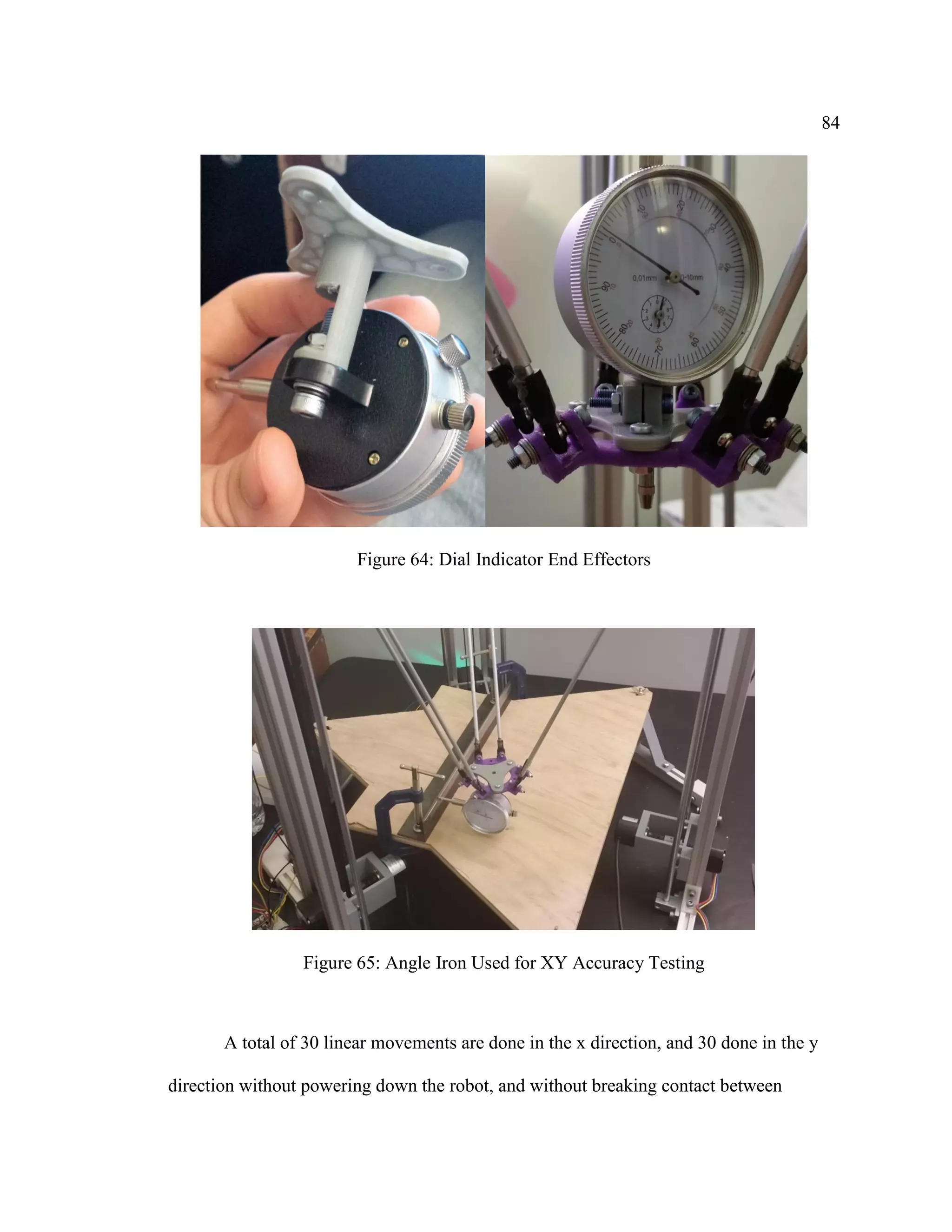 84
Figure 64: Dial Indicator End Effectors
Figure 65: Angle Iron Used for XY Accuracy Testing
A total of 30 linear movements are done in the x direction, and 30 done in the y
direction without powering down the robot, and without breaking contact between
 