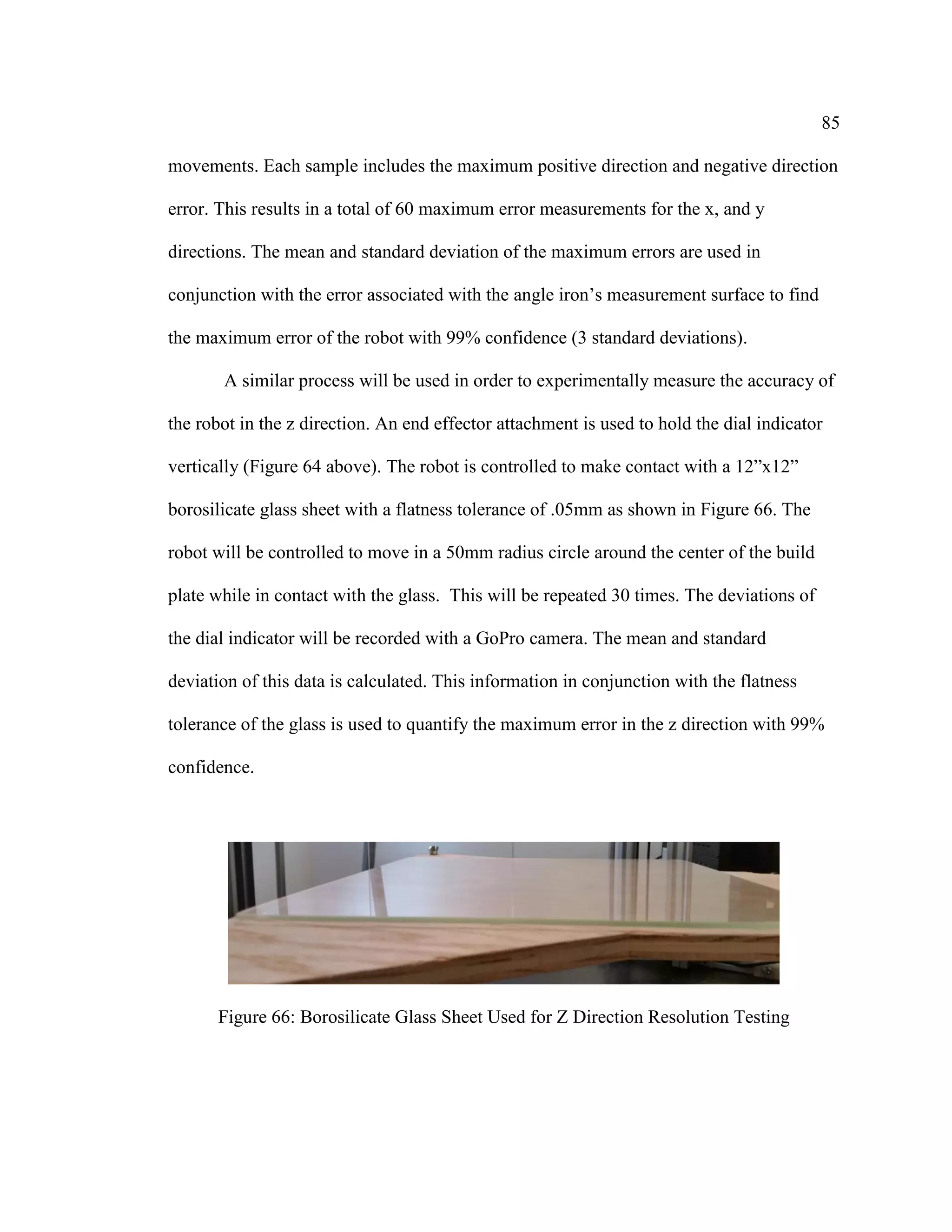 85
movements. Each sample includes the maximum positive direction and negative direction
error. This results in a total of 60 maximum error measurements for the x, and y
directions. The mean and standard deviation of the maximum errors are used in
conjunction with the error associated with the angle iron’s measurement surface to find
the maximum error of the robot with 99% confidence (3 standard deviations).
A similar process will be used in order to experimentally measure the accuracy of
the robot in the z direction. An end effector attachment is used to hold the dial indicator
vertically (Figure 64 above). The robot is controlled to make contact with a 12”x12”
borosilicate glass sheet with a flatness tolerance of .05mm as shown in Figure 66. The
robot will be controlled to move in a 50mm radius circle around the center of the build
plate while in contact with the glass. This will be repeated 30 times. The deviations of
the dial indicator will be recorded with a GoPro camera. The mean and standard
deviation of this data is calculated. This information in conjunction with the flatness
tolerance of the glass is used to quantify the maximum error in the z direction with 99%
confidence.
Figure 66: Borosilicate Glass Sheet Used for Z Direction Resolution Testing
 